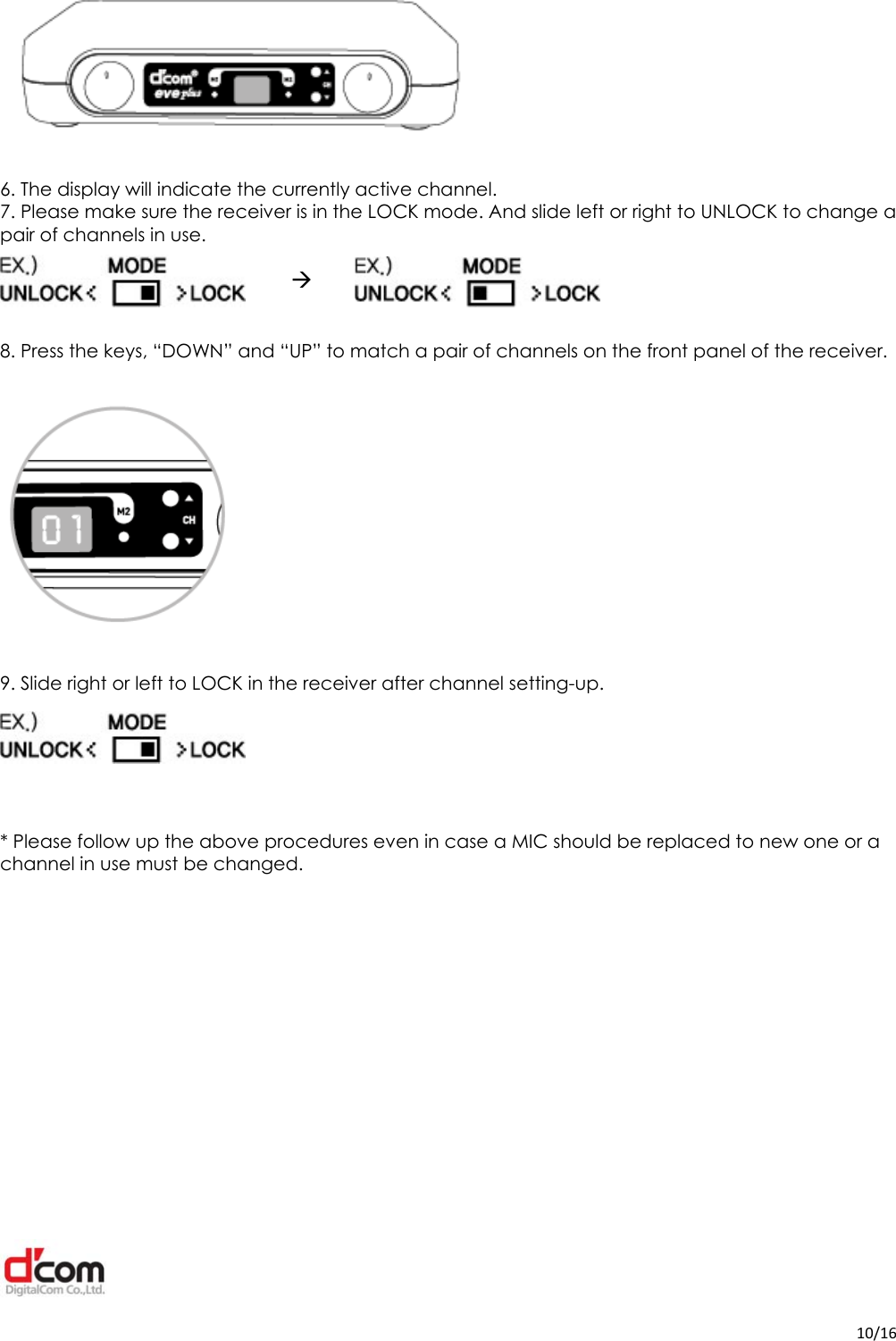  10/16  6. The display will indicate the currently active channel. 7. Please make sure the receiver is in the LOCK mode. And slide left or right to UNLOCK to change a pair of channels in use.                               8. Press the keys, “DOWN” and “UP” to match a pair of channels on the front panel of the receiver.    9. Slide right or left to LOCK in the receiver after channel setting-up.     * Please follow up the above procedures even in case a MIC should be replaced to new one or a channel in use must be changed.         