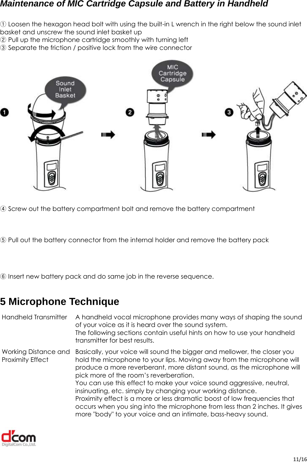  11/16Maintenance of MIC Cartridge Capsule and Battery in Handheld   Loosen the hexagon head bolt with using the built①-in L wrench in the right below the sound inlet basket and unscrew the sound inlet basket up  Pull up the microphone cartridge smoothly with turning left②  Separate the friction / ③positive lock from the wire connector        ④ Screw out the battery compartment bolt and remove the battery compartment     ⑤Pull out the battery connector from the internal holder and remove the battery pack    ⑥ Insert new battery pack and do same job in the reverse sequence.  5 Microphone Technique Handheld Transmitter  A handheld vocal microphone provides many ways of shaping the sound of your voice as it is heard over the sound system. The following sections contain useful hints on how to use your handheld transmitter for best results. Working Distance and  Proximity Effect Basically, your voice will sound the bigger and mellower, the closer you hold the microphone to your lips. Moving away from the microphone will produce a more reverberant, more distant sound, as the microphone will pick more of the room’s reverberation. You can use this effect to make your voice sound aggressive, neutral, insinuating, etc. simply by changing your working distance. Proximity effect is a more or less dramatic boost of low frequencies that occurs when you sing into the microphone from less than 2 inches. It gives more &quot;body&quot; to your voice and an intimate, bass-heavy sound. 