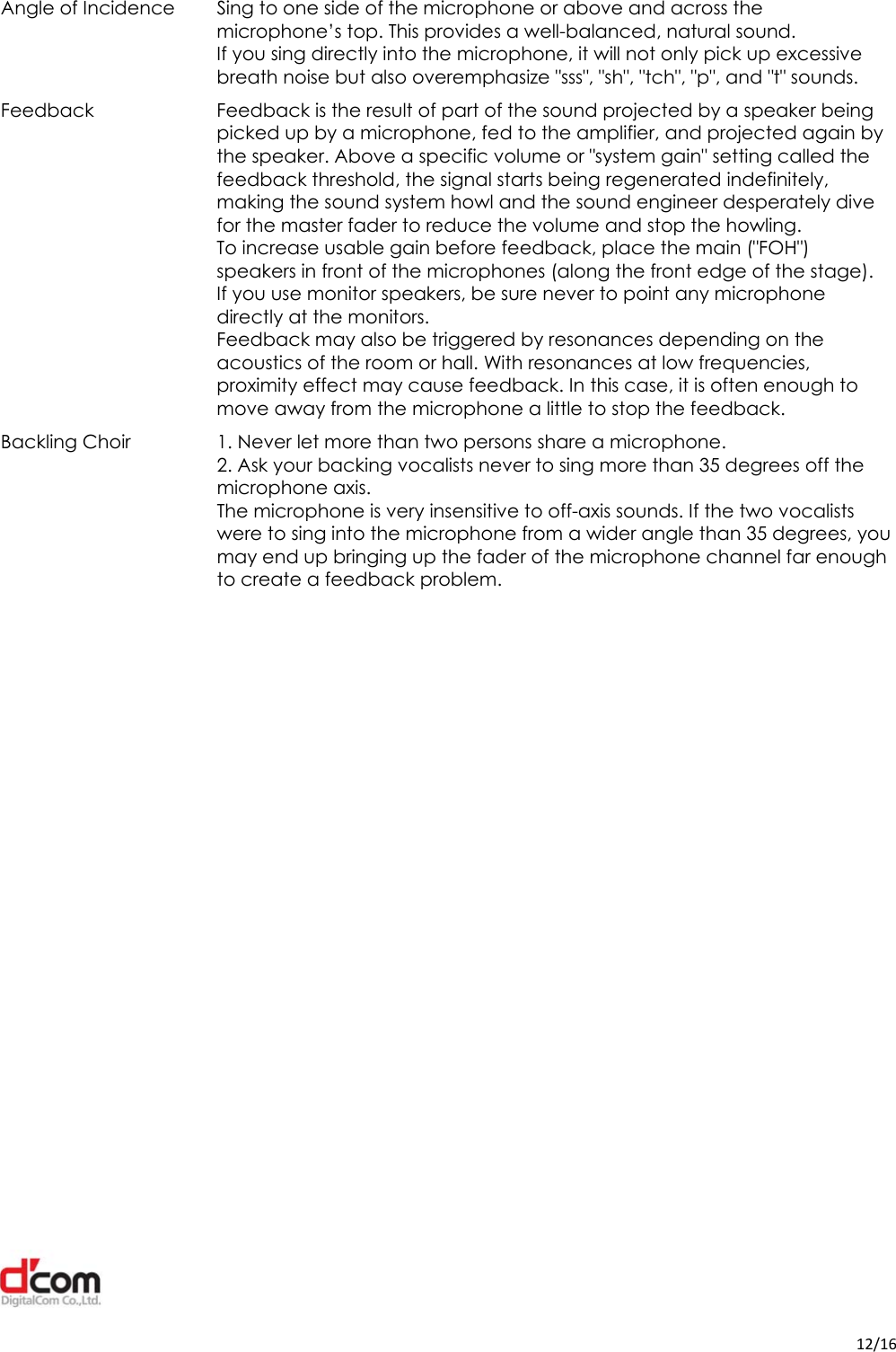  12/16Angle of Incidence  Sing to one side of the microphone or above and across the microphone’s top. This provides a well-balanced, natural sound. If you sing directly into the microphone, it will not only pick up excessive breath noise but also overemphasize &quot;sss&quot;, &quot;sh&quot;, &quot;tch&quot;, &quot;p&quot;, and &quot;t&quot; sounds. Feedback  Feedback is the result of part of the sound projected by a speaker being picked up by a microphone, fed to the amplifier, and projected again by the speaker. Above a specific volume or &quot;system gain&quot; setting called the feedback threshold, the signal starts being regenerated indefinitely, making the sound system howl and the sound engineer desperately dive for the master fader to reduce the volume and stop the howling. To increase usable gain before feedback, place the main (&quot;FOH&quot;) speakers in front of the microphones (along the front edge of the stage). If you use monitor speakers, be sure never to point any microphone directly at the monitors. Feedback may also be triggered by resonances depending on the acoustics of the room or hall. With resonances at low frequencies, proximity effect may cause feedback. In this case, it is often enough to move away from the microphone a little to stop the feedback. Backling Choir  1. Never let more than two persons share a microphone. 2. Ask your backing vocalists never to sing more than 35 degrees off the microphone axis. The microphone is very insensitive to off-axis sounds. If the two vocalists were to sing into the microphone from a wider angle than 35 degrees, you may end up bringing up the fader of the microphone channel far enough to create a feedback problem.  