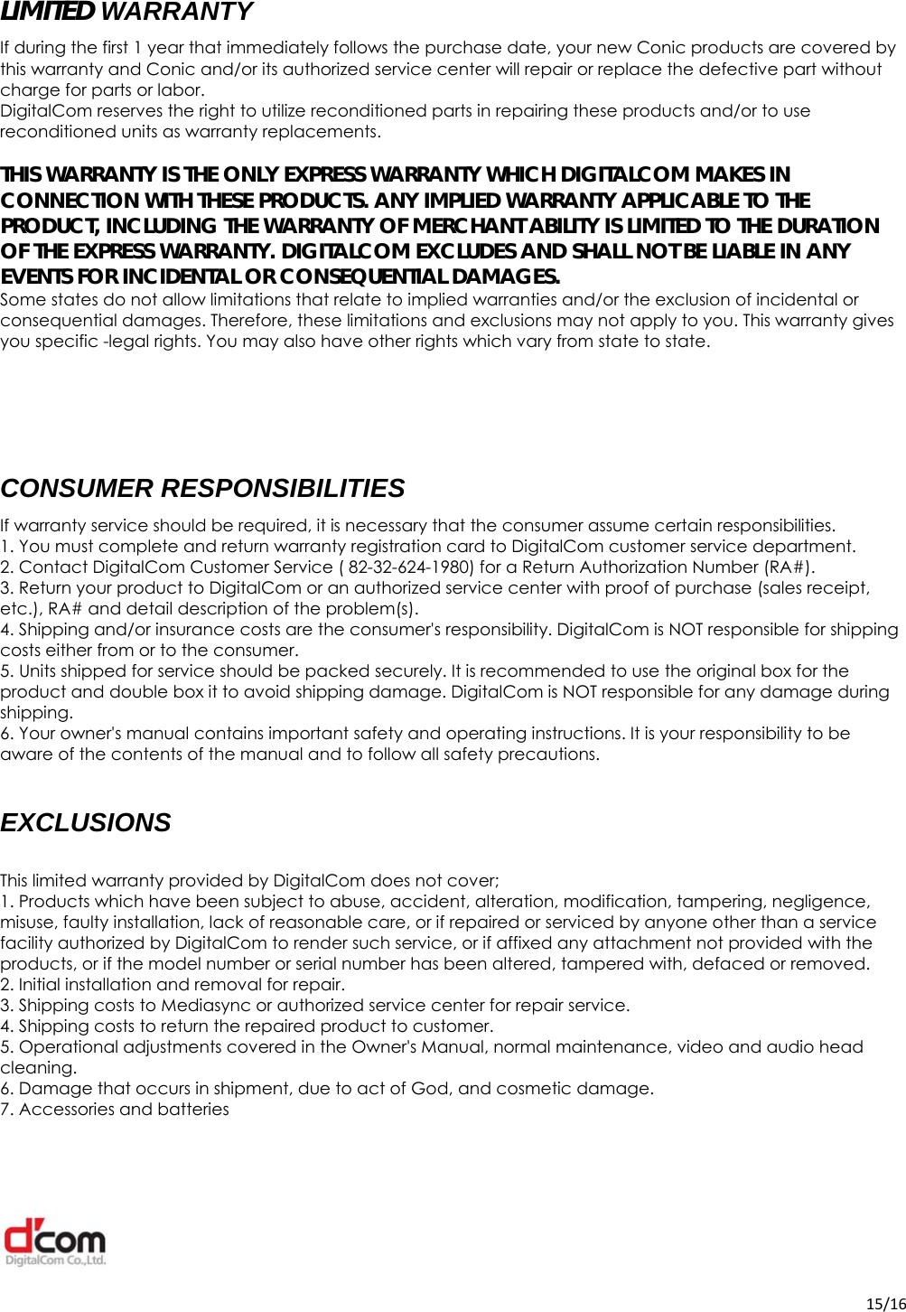  15/16 LIMITED WARRANTY If during the first 1 year that immediately follows the purchase date, your new Conic products are covered by this warranty and Conic and/or its authorized service center will repair or replace the defective part without charge for parts or labor. DigitalCom reserves the right to utilize reconditioned parts in repairing these products and/or to use reconditioned units as warranty replacements.  THIS WARRANTY IS THE ONLY EXPRESS WARRANTY WHICH DIGITALCOM MAKES IN CONNECTION WITH THESE PRODUCTS. ANY IMPLIED WARRANTY APPLICABLE TO THE PRODUCT, INCLUDING THE WARRANTY OF MERCHANT ABILITY IS LIMITED TO THE DURATION OF THE EXPRESS WARRANTY. DIGITALCOM EXCLUDES AND SHALL NOT BE LIABLE IN ANY EVENTS FOR INCIDENTAL OR CONSEQUENTIAL DAMAGES. Some states do not allow limitations that relate to implied warranties and/or the exclusion of incidental or consequential damages. Therefore, these limitations and exclusions may not apply to you. This warranty gives you specific -legal rights. You may also have other rights which vary from state to state.    CONSUMER RESPONSIBILITIES If warranty service should be required, it is necessary that the consumer assume certain responsibilities. 1. You must complete and return warranty registration card to DigitalCom customer service department. 2. Contact DigitalCom Customer Service ( 82-32-624-1980) for a Return Authorization Number (RA#). 3. Return your product to DigitalCom or an authorized service center with proof of purchase (sales receipt, etc.), RA# and detail description of the problem(s). 4. Shipping and/or insurance costs are the consumer&apos;s responsibility. DigitalCom is NOT responsible for shipping costs either from or to the consumer. 5. Units shipped for service should be packed securely. It is recommended to use the original box for the product and double box it to avoid shipping damage. DigitalCom is NOT responsible for any damage during shipping. 6. Your owner&apos;s manual contains important safety and operating instructions. It is your responsibility to be aware of the contents of the manual and to follow all safety precautions.  EXCLUSIONS  This limited warranty provided by DigitalCom does not cover; 1. Products which have been subject to abuse, accident, alteration, modification, tampering, negligence, misuse, faulty installation, lack of reasonable care, or if repaired or serviced by anyone other than a service facility authorized by DigitalCom to render such service, or if affixed any attachment not provided with the products, or if the model number or serial number has been altered, tampered with, defaced or removed. 2. Initial installation and removal for repair. 3. Shipping costs to Mediasync or authorized service center for repair service. 4. Shipping costs to return the repaired product to customer. 5. Operational adjustments covered in the Owner&apos;s Manual, normal maintenance, video and audio head cleaning. 6. Damage that occurs in shipment, due to act of God, and cosmetic damage. 7. Accessories and batteries  
