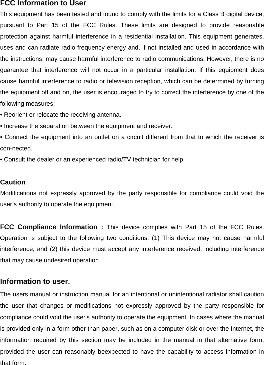 FCC Information to User This equipment has been tested and found to comply with the limits for a Class B digital device, pursuant to Part 15 of the FCC Rules. These limits are designed to provide reasonable protection against harmful interference in a residential installation. This equipment generates, uses and can radiate radio frequency energy and, if not installed and used in accordance with the instructions, may cause harmful interference to radio communications. However, there is no guarantee that interference will not occur in a particular installation. If this equipment does cause harmful interference to radio or television reception, which can be determined by turning the equipment off and on, the user is encouraged to try to correct the interference by one of the following measures: • Reorient or relocate the receiving antenna. • Increase the separation between the equipment and receiver. • Connect the equipment into an outlet on a circuit different from that to which the receiver is con-nected. • Consult the dealer or an experienced radio/TV technician for help.  Caution Modifications not expressly approved by the party responsible for compliance could void the user’s authority to operate the equipment.  FCC Compliance Information : This device complies with Part 15 of the FCC Rules. Operation is subject to the following two conditions: (1) This device may not cause harmful interference, and (2) this device must accept any interference received, including interference that may cause undesired operation  Information to user. The users manual or instruction manual for an intentional or unintentional radiator shall caution the user that changes or modifications not expressly approved by the party responsible for compliance could void the user&apos;s authority to operate the equipment. In cases where the manual is provided only in a form other than paper, such as on a computer disk or over the Internet, the information required by this section may be included in the manual in that alternative form, provided the user can reasonably beexpected to have the capability to access information in that form.    