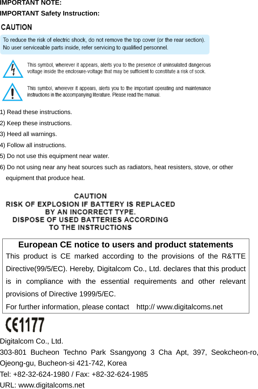 IMPORTANT NOTE: IMPORTANT Safety Instruction:  1) Read these instructions. 2) Keep these instructions. 3) Heed all warnings. 4) Follow all instructions.   5) Do not use this equipment near water. 6) Do not using near any heat sources such as radiators, heat resisters, stove, or other     equipment that produce heat.  European CE notice to users and product statements This product is CE marked according to the provisions of the R&amp;TTE Directive(99/5/EC). Hereby, Digitalcom Co., Ltd. declares that this product is in compliance with the essential requirements and other relevant provisions of Directive 1999/5/EC.   For further information, please contact    http:// www.digitalcoms.net   Digitalcom Co., Ltd.   303-801 Bucheon Techno Park Ssangyong 3 Cha Apt, 397, Seokcheon-ro, Ojeong-gu, Bucheon-si 421-742, Korea   Tel: +82-32-624-1980 / Fax: +82-32-624-1985 URL: www.digitalcoms.net 