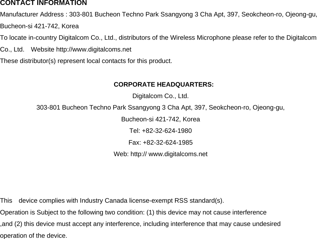  CONTACT INFORMATION Manufacturer Address : 303-801 Bucheon Techno Park Ssangyong 3 Cha Apt, 397, Seokcheon-ro, Ojeong-gu, Bucheon-si 421-742, Korea To locate in-country Digitalcom Co., Ltd., distributors of the Wireless Microphone please refer to the Digitalcom Co., Ltd.  Website http://www.digitalcoms.net These distributor(s) represent local contacts for this product.  CORPORATE HEADQUARTERS: Digitalcom Co., Ltd.   303-801 Bucheon Techno Park Ssangyong 3 Cha Apt, 397, Seokcheon-ro, Ojeong-gu,   Bucheon-si 421-742, Korea   Tel: +82-32-624-1980 Fax: +82-32-624-1985 Web: http:// www.digitalcoms.net    This  device complies with Industry Canada license-exempt RSS standard(s).   Operation is Subject to the following two condition: (1) this device may not cause interference ,and (2) this device must accept any interference, including interference that may cause undesired   operation of the device.                   