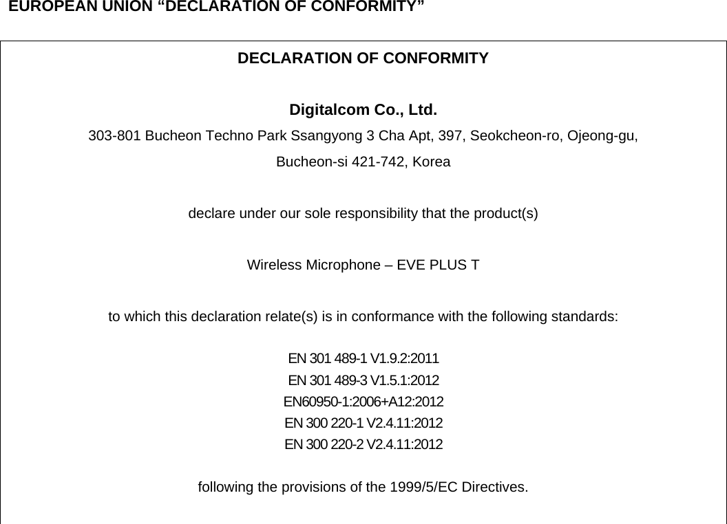      EUROPEAN UNION “DECLARATION OF CONFORMITY”  DECLARATION OF CONFORMITY  Digitalcom Co., Ltd. 303-801 Bucheon Techno Park Ssangyong 3 Cha Apt, 397, Seokcheon-ro, Ojeong-gu,   Bucheon-si 421-742, Korea  declare under our sole responsibility that the product(s)  Wireless Microphone – EVE PLUS T  to which this declaration relate(s) is in conformance with the following standards:  EN 301 489-1 V1.9.2:2011 EN 301 489-3 V1.5.1:2012 EN60950-1:2006+A12:2012 EN 300 220-1 V2.4.11:2012 EN 300 220-2 V2.4.11:2012  following the provisions of the 1999/5/EC Directives.   