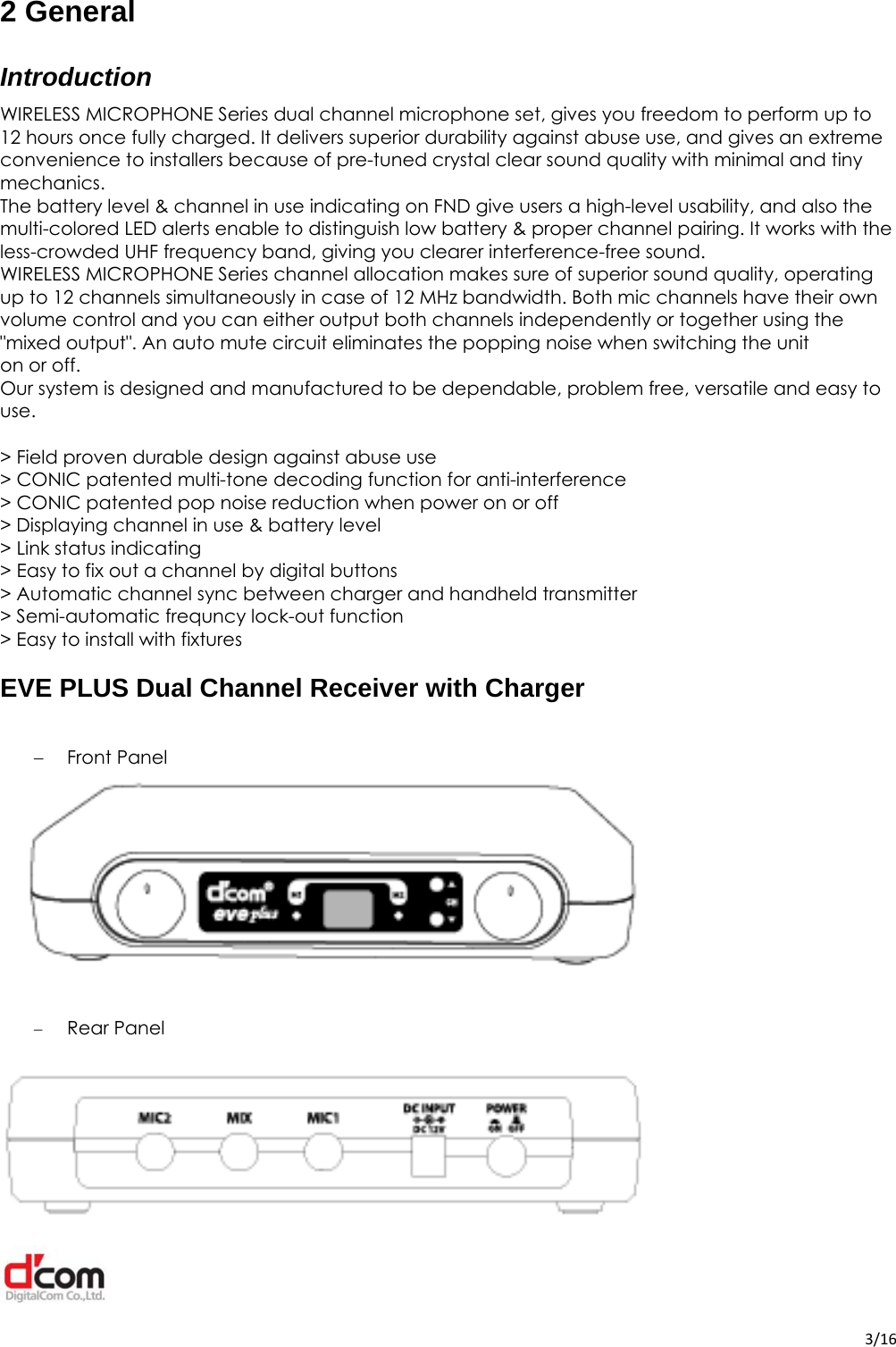  3/162 General Introduction WIRELESS MICROPHONE Series dual channel microphone set, gives you freedom to perform up to 12 hours once fully charged. It delivers superior durability against abuse use, and gives an extreme convenience to installers because of pre-tuned crystal clear sound quality with minimal and tiny mechanics. The battery level &amp; channel in use indicating on FND give users a high-level usability, and also the multi-colored LED alerts enable to distinguish low battery &amp; proper channel pairing. It works with the less-crowded UHF frequency band, giving you clearer interference-free sound. WIRELESS MICROPHONE Series channel allocation makes sure of superior sound quality, operating up to 12 channels simultaneously in case of 12 MHz bandwidth. Both mic channels have their own volume control and you can either output both channels independently or together using the &quot;mixed output&quot;. An auto mute circuit eliminates the popping noise when switching the unit on or off. Our system is designed and manufactured to be dependable, problem free, versatile and easy to use.  &gt; Field proven durable design against abuse use &gt; CONIC patented multi-tone decoding function for anti-interference &gt; CONIC patented pop noise reduction when power on or off &gt; Displaying channel in use &amp; battery level &gt; Link status indicating &gt; Easy to fix out a channel by digital buttons &gt; Automatic channel sync between charger and handheld transmitter &gt; Semi-automatic frequncy lock-out function &gt; Easy to install with fixturesEVE PLUS Dual Channel Receiver with Charger  Front Panel    Rear Panel  