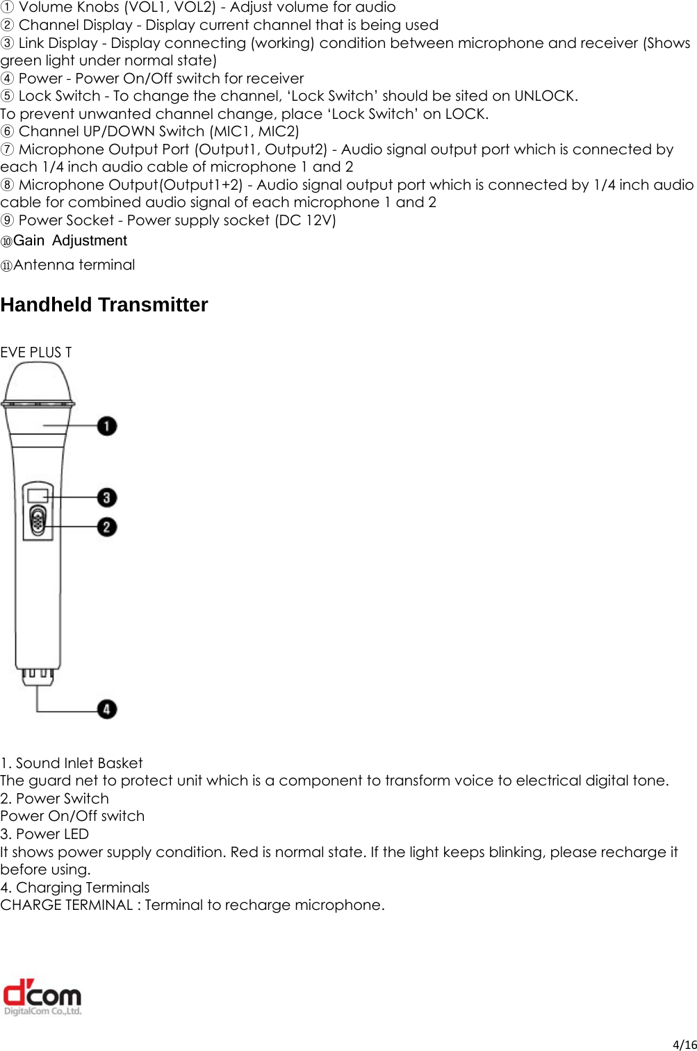  4/16 Volume Knobs (VOL1, VOL2) ①- Adjust volume for audio  Channel Dis②play - Display current channel that is being used  Link Display ③- Display connecting (working) condition between microphone and receiver (Shows green light under normal state)  Power ④- Power On/Off switch for receiver  Lock Switch ⑤- To change the channel, ‘Lock Switch’ should be sited on UNLOCK. To prevent unwanted channel change, place ‘Lock Switch’ on LOCK.  Channel ⑥UP/DOWN Switch (MIC1, MIC2)  Microphone Output Port⑦ (Output1, Output2) - Audio signal output port which is connected by each 1/4 inch audio cable of microphone 1 and 2    Microphone Output(Output1+2) ⑧- Audio signal output port which is connected by 1/4 inch audio cable for combined audio signal of each microphone 1 and 2  ⑨Power Socket - Power supply socket (DC 12V) ⑩Gain Adjustment ⑪Antenna terminal Handheld Transmitter  EVE PLUS T                1. Sound Inlet Basket The guard net to protect unit which is a component to transform voice to electrical digital tone. 2. Power Switch Power On/Off switch 3. Power LED It shows power supply condition. Red is normal state. If the light keeps blinking, please recharge it before using.   4. Charging Terminals CHARGE TERMINAL : Terminal to recharge microphone. 