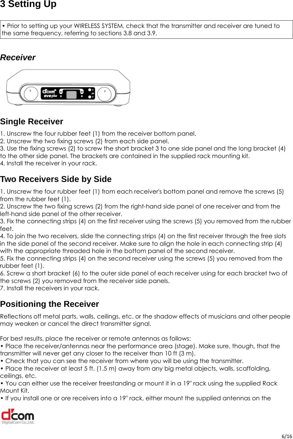  6/163 Setting Up  • Prior to setting up your WIRELESS SYSTEM, check that the transmitter and receiver are tuned to the same frequency, referring to sections 3.8 and 3.9.Receiver  Single Receiver 1. Unscrew the four rubber feet (1) from the receiver bottom panel. 2. Unscrew the two fixing screws (2) from each side panel. 3. Use the fixing screws (2) to screw the short bracket 3 to one side panel and the long bracket (4) to the other side panel. The brackets are contained in the supplied rack mounting kit. 4. Install the receiver in your rack.Two Receivers Side by Side 1. Unscrew the four rubber feet (1) from each receiver&apos;s bottom panel and remove the screws (5) from the rubber feet (1). 2. Unscrew the two fixing screws (2) from the right-hand side panel of one receiver and from the left-hand side panel of the other receiver. 3. Fix the connecting strips (4) on the first receiver using the screws (5) you removed from the rubber feet. 4. To join the two receivers, slide the connecting strips (4) on the first receiver through the free slots in the side panel of the second receiver. Make sure to align the hole in each connecting strip (4) with the appropriate threaded hole in the bottom panel of the second receiver. 5. Fix the connecting strips (4) on the second receiver using the screws (5) you removed from the rubber feet (1). 6. Screw a short bracket (6) to the outer side panel of each receiver using for each bracket two of the screws (2) you removed from the receiver side panels. 7. Install the receivers in your rack.Positioning the Receiver Reflections off metal parts, walls, ceilings, etc. or the shadow effects of musicians and other people may weaken or cancel the direct transmitter signal.  For best results, place the receiver or remote antennas as follows: • Place the receiver/antennas near the performance area (stage). Make sure, though, that the transmitter will never get any closer to the receiver than 10 ft (3 m). • Check that you can see the receiver from where you will be using the transmitter. • Place the receiver at least 5 ft. (1.5 m) away from any big metal objects, walls, scaffolding, ceilings, etc. • You can either use the receiver freestanding or mount it in a 19&quot; rack using the supplied Rack Mount Kit. • If you install one or ore receivers into a 19&quot; rack, either mount the supplied antennas on the 