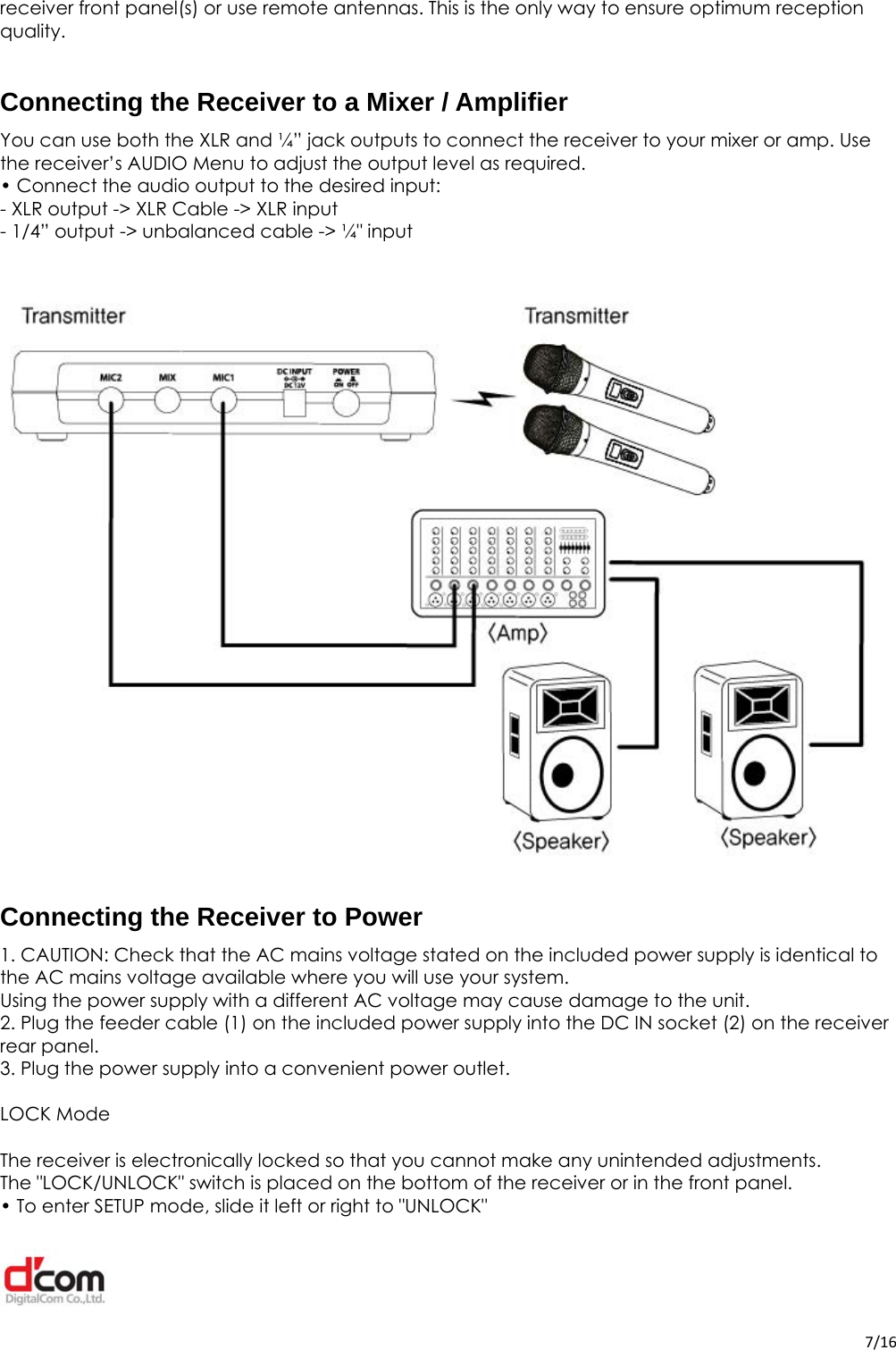  7/16receiver front panel(s) or use remote antennas. This is the only way to ensure optimum reception quality.  Connecting the Receiver to a Mixer / Amplifier You can use both the XLR and ¼” jack outputs to connect the receiver to your mixer or amp. Use the receiver’s AUDIO Menu to adjust the output level as required. • Connect the audio output to the desired input: - XLR output -&gt; XLR Cable -&gt; XLR input - 1/4” output -&gt; unbalanced cable -&gt; ¼&quot; input  Connecting the Receiver to Power 1. CAUTION: Check that the AC mains voltage stated on the included power supply is identical to the AC mains voltage available where you will use your system. Using the power supply with a different AC voltage may cause damage to the unit. 2. Plug the feeder cable (1) on the included power supply into the DC IN socket (2) on the receiver rear panel. 3. Plug the power supply into a convenient power outlet.  LOCK Mode  The receiver is electronically locked so that you cannot make any unintended adjustments. The &quot;LOCK/UNLOCK&quot; switch is placed on the bottom of the receiver or in the front panel. • To enter SETUP mode, slide it left or right to &quot;UNLOCK&quot; 