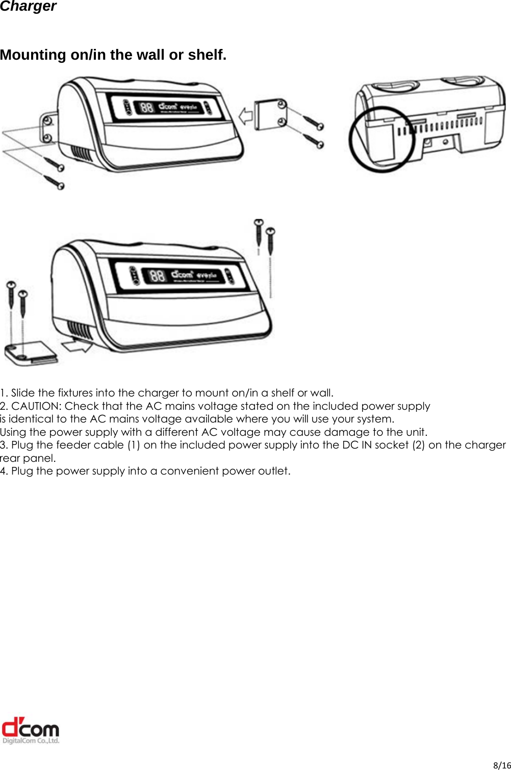  8/16Charger  Mounting on/in the wall or shelf.    1. Slide the fixtures into the charger to mount on/in a shelf or wall. 2. CAUTION: Check that the AC mains voltage stated on the included power supply is identical to the AC mains voltage available where you will use your system. Using the power supply with a different AC voltage may cause damage to the unit. 3. Plug the feeder cable (1) on the included power supply into the DC IN socket (2) on the charger rear panel. 4. Plug the power supply into a convenient power outlet.            