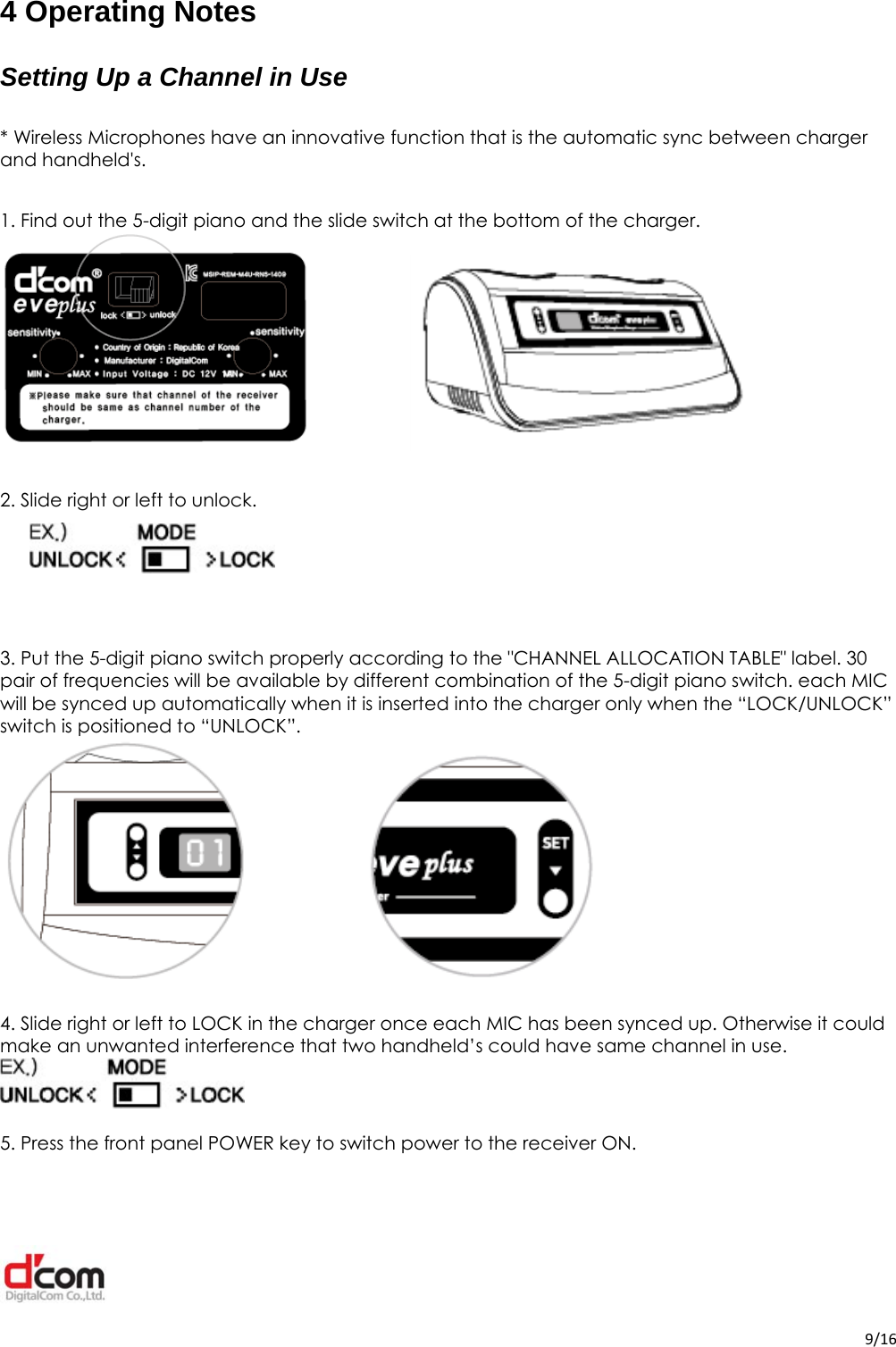  9/164 Operating Notes Setting Up a Channel in Use  * Wireless Microphones have an innovative function that is the automatic sync between charger and handheld&apos;s.  1. Find out the 5-digit piano and the slide switch at the bottom of the charger.   2. Slide right or left to unlock.     3. Put the 5-digit piano switch properly according to the &quot;CHANNEL ALLOCATION TABLE&quot; label. 30 pair of frequencies will be available by different combination of the 5-digit piano switch. each MIC will be synced up automatically when it is inserted into the charger only when the “LOCK/UNLOCK” switch is positioned to “UNLOCK”.   4. Slide right or left to LOCK in the charger once each MIC has been synced up. Otherwise it could make an unwanted interference that two handheld’s could have same channel in use.   5. Press the front panel POWER key to switch power to the receiver ON. 