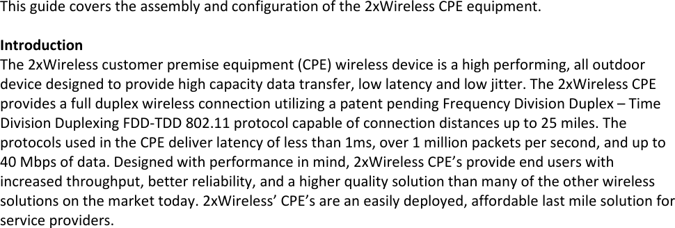 This guide covers the assembly and configuration of the 2xWireless CPE equipment.  Introduction The 2xWireless customer premise equipment (CPE) wireless device is a high performing, all outdoor device designed to provide high capacity data transfer, low latency and low jitter. The 2xWireless CPE provides a full duplex wireless connection utilizing a patent pending Frequency Division Duplex – Time Division Duplexing FDD-TDD 802.11 protocol capable of connection distances up to 25 miles. The protocols used in the CPE deliver latency of less than 1ms, over 1 million packets per second, and up to 40 Mbps of data. Designed with performance in mind, 2xWireless CPE’s provide end users with increased throughput, better reliability, and a higher quality solution than many of the other wireless solutions on the market today. 2xWireless’ CPE’s are an easily deployed, affordable last mile solution for service providers.     