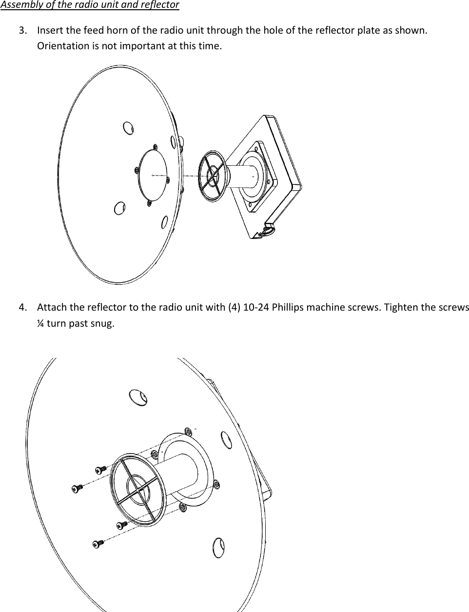 Assembly of the radio unit and reflector 3. Insert the feed horn of the radio unit through the hole of the reflector plate as shown. Orientation is not important at this time.  4. Attach the reflector to the radio unit with (4) 10-24 Phillips machine screws. Tighten the screws ¼ turn past snug.       
