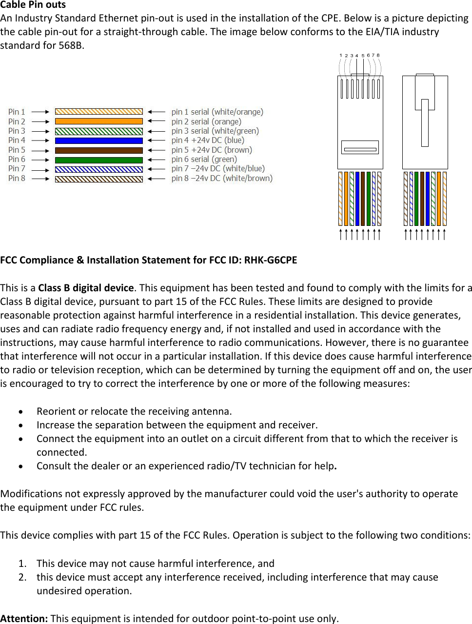 Cable Pin outs An Industry Standard Ethernet pin-out is used in the installation of the CPE. Below is a picture depicting the cable pin-out for a straight-through cable. The image below conforms to the EIA/TIA industry standard for 568B.                        FCC Compliance &amp; Installation Statement for FCC ID: RHK-G6CPE This is a Class B digital device. This equipment has been tested and found to comply with the limits for a Class B digital device, pursuant to part 15 of the FCC Rules. These limits are designed to provide reasonable protection against harmful interference in a residential installation. This device generates, uses and can radiate radio frequency energy and, if not installed and used in accordance with the instructions, may cause harmful interference to radio communications. However, there is no guarantee that interference will not occur in a particular installation. If this device does cause harmful interference to radio or television reception, which can be determined by turning the equipment off and on, the user is encouraged to try to correct the interference by one or more of the following measures: • Reorient or relocate the receiving antenna. • Increase the separation between the equipment and receiver. • Connect the equipment into an outlet on a circuit different from that to which the receiver is connected. • Consult the dealer or an experienced radio/TV technician for help. Modifications not expressly approved by the manufacturer could void the user&apos;s authority to operate the equipment under FCC rules. This device complies with part 15 of the FCC Rules. Operation is subject to the following two conditions: 1. This device may not cause harmful interference, and 2. this device must accept any interference received, including interference that may cause undesired operation. Attention: This equipment is intended for outdoor point-to-point use only.          