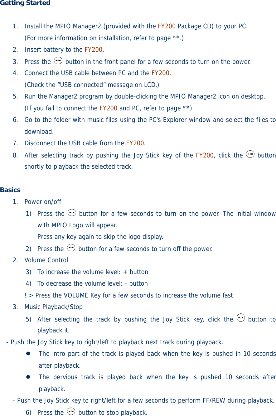 Getting Started   1. Install the MPIO Manager2 (provided with the FY200 Package CD) to your PC. (For more information on installation, refer to page **.)  2. Insert battery to the FY200. 3. Press the   button in the front panel for a few seconds to turn on the power. 4. Connect the USB cable between PC and the FY200. (Check the “USB connected” message on LCD.) 5. Run the Manager2 program by double-clicking the MPIO Manager2 icon on desktop. (If you fail to connect the FY200 and PC, refer to page **) 6. Go to the folder with music files using the PC&apos;s Explorer window and select the files to download. 7. Disconnect the USB cable from the FY200. 8. After selecting track by pushing the Joy Stick key of the FY200, click the   button shortly to playback the selected track.  Basics  1. Power on/off 1) Press the   button for a few seconds to turn on the power. The initial window with MPIO Logo will appear. Press any key again to skip the logo display. 2) Press the   button for a few seconds to turn off the power. 2. Volume Control 3) To increase the volume level: + button 4) To decrease the volume level: - button ! &gt; Press the VOLUME Key for a few seconds to increase the volume fast. 3. Music Playback/Stop 5) After selecting the track by pushing the Joy Stick key, click the   button to playback it. - Push the Joy Stick key to right/left to playback next track during playback.  The intro part of the track is played back when the key is pushed in 10 seconds after playback.  The pervious track is played back when the key is pushed 10 seconds after playback. - Push the Joy Stick key to right/left for a few seconds to perform FF/REW during playback. 6) Press the   button to stop playback. 