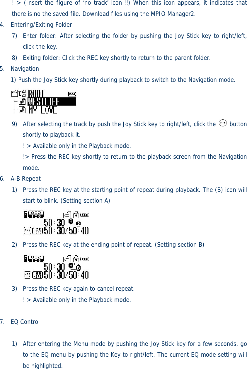 ! &gt; (Insert the figure of ‘no track’ icon!!!) When this icon appears, it indicates that there is no the saved file. Download files using the MPIO Manager2.  4. Entering/Exiting Folder  7) Enter folder: After selecting the folder by pushing the Joy Stick key to right/left, click the key. 8) Exiting folder: Click the REC key shortly to return to the parent folder.   5. Navigation 1) Push the Joy Stick key shortly during playback to switch to the Navigation mode.  9) After selecting the track by push the Joy Stick key to right/left, click the   button shortly to playback it. ! &gt; Available only in the Playback mode. !&gt; Press the REC key shortly to return to the playback screen from the Navigation mode. 6. A-B Repeat 1) Press the REC key at the starting point of repeat during playback. The (B) icon will start to blink. (Setting section A)  2) Press the REC key at the ending point of repeat. (Setting section B)  3) Press the REC key again to cancel repeat. ! &gt; Available only in the Playback mode.  7. EQ Control   1) After entering the Menu mode by pushing the Joy Stick key for a few seconds, go to the EQ menu by pushing the Key to right/left. The current EQ mode setting will be highlighted. 