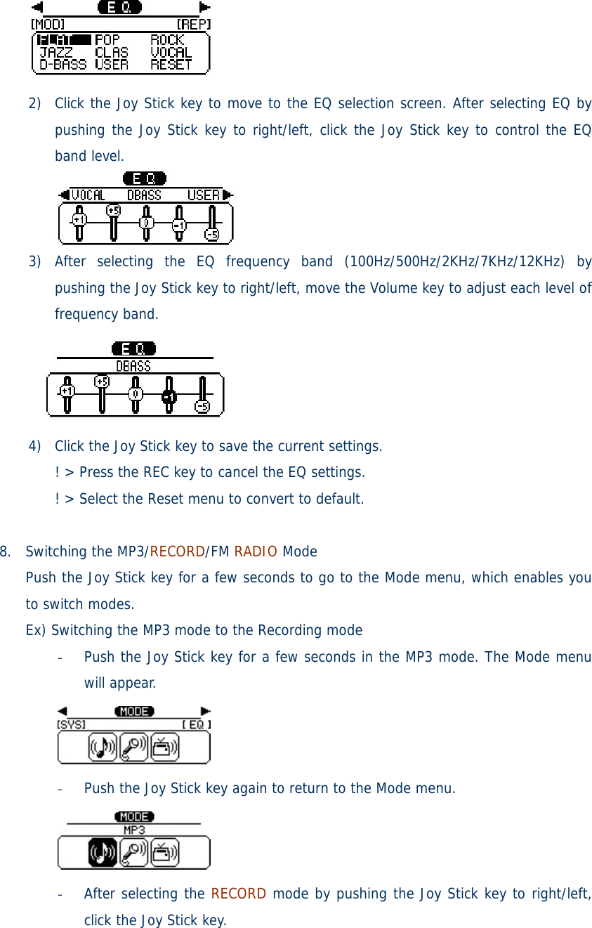  2) Click the Joy Stick key to move to the EQ selection screen. After selecting EQ by pushing the Joy Stick key to right/left, click the Joy Stick key to control the EQ band level.  3) After selecting the EQ frequency band (100Hz/500Hz/2KHz/7KHz/12KHz) by pushing the Joy Stick key to right/left, move the Volume key to adjust each level of frequency band.  4) Click the Joy Stick key to save the current settings. ! &gt; Press the REC key to cancel the EQ settings. ! &gt; Select the Reset menu to convert to default.  8. Switching the MP3/RECORD/FM RADIO Mode Push the Joy Stick key for a few seconds to go to the Mode menu, which enables you to switch modes. Ex) Switching the MP3 mode to the Recording mode - Push the Joy Stick key for a few seconds in the MP3 mode. The Mode menu will appear.  - Push the Joy Stick key again to return to the Mode menu.  - After selecting the RECORD mode by pushing the Joy Stick key to right/left, click the Joy Stick key. 