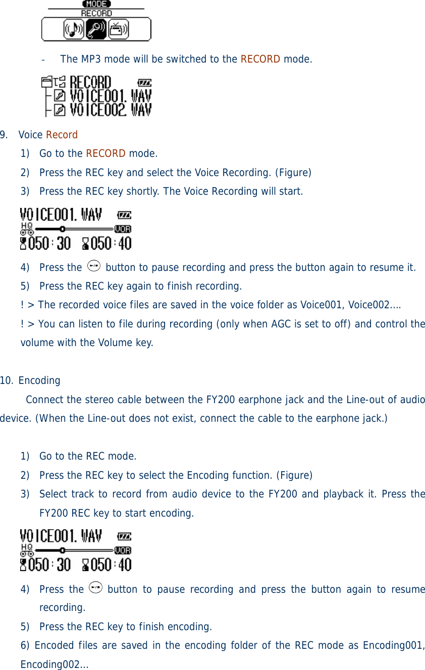  - The MP3 mode will be switched to the RECORD mode.  9. Voice Record 1) Go to the RECORD mode. 2) Press the REC key and select the Voice Recording. (Figure) 3) Press the REC key shortly. The Voice Recording will start.  4) Press the   button to pause recording and press the button again to resume it. 5) Press the REC key again to finish recording. ! &gt; The recorded voice files are saved in the voice folder as Voice001, Voice002….  ! &gt; You can listen to file during recording (only when AGC is set to off) and control the volume with the Volume key.    10. Encoding      Connect the stereo cable between the FY200 earphone jack and the Line-out of audio device. (When the Line-out does not exist, connect the cable to the earphone jack.)  1) Go to the REC mode. 2) Press the REC key to select the Encoding function. (Figure) 3) Select track to record from audio device to the FY200 and playback it. Press the FY200 REC key to start encoding.  4) Press the   button to pause recording and press the button again to resume recording. 5) Press the REC key to finish encoding. 6) Encoded files are saved in the encoding folder of the REC mode as Encoding001, Encoding002… 