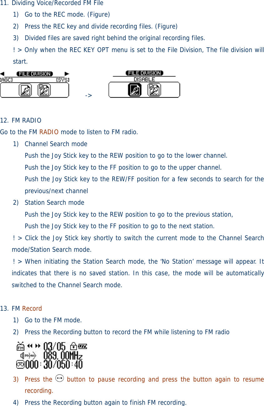  11. Dividing Voice/Recorded FM File 1) Go to the REC mode. (Figure) 2) Press the REC key and divide recording files. (Figure) 3) Divided files are saved right behind the original recording files.  ! &gt; Only when the REC KEY OPT menu is set to the File Division, The file division will start.      -&gt;        12. FM RADIO Go to the FM RADIO mode to listen to FM radio. 1) Channel Search mode Push the Joy Stick key to the REW position to go to the lower channel.  Push the Joy Stick key to the FF position to go to the upper channel.  Push the Joy Stick key to the REW/FF position for a few seconds to search for the previous/next channel 2) Station Search mode Push the Joy Stick key to the REW position to go to the previous station, Push the Joy Stick key to the FF position to go to the next station. ! &gt; Click the Joy Stick key shortly to switch the current mode to the Channel Search mode/Station Search mode. ! &gt; When initiating the Station Search mode, the ‘No Station’ message will appear. It indicates that there is no saved station. In this case, the mode will be automatically switched to the Channel Search mode.  13. FM Record 1) Go to the FM mode. 2) Press the Recording button to record the FM while listening to FM radio   3) Press the   button to pause recording and press the button again to resume recording. 4) Press the Recording button again to finish FM recording. 