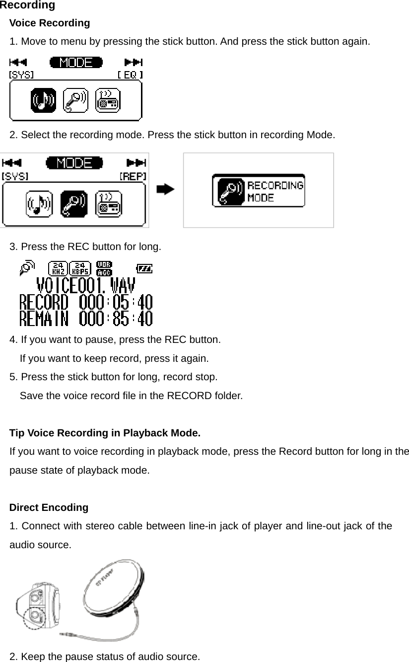 Recording  Voice Recording 1. Move to menu by pressing the stick button. And press the stick button again.      2. Select the recording mode. Press the stick button in recording Mode.      3. Press the REC button for long.      4. If you want to pause, press the REC button.   If you want to keep record, press it again.   5. Press the stick button for long, record stop.   Save the voice record file in the RECORD folder.    Tip Voice Recording in Playback Mode.   If you want to voice recording in playback mode, press the Record button for long in the pause state of playback mode.        Direct Encoding 1. Connect with stereo cable between line-in jack of player and line-out jack of the audio source.    2. Keep the pause status of audio source.   