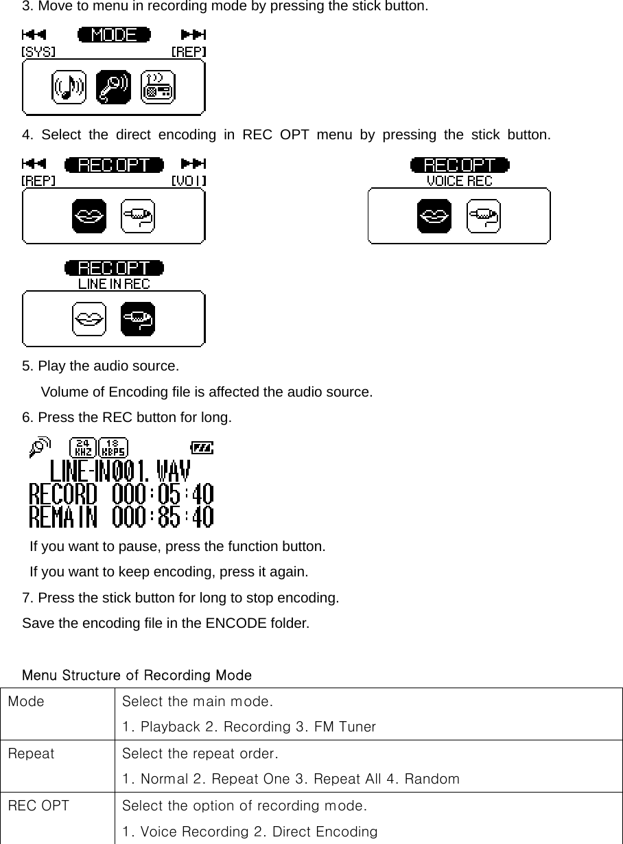 3. Move to menu in recording mode by pressing the stick button.      4. Select the direct encoding in REC OPT menu by pressing the stick button.   5. Play the audio source.   Volume of Encoding file is affected the audio source.   6. Press the REC button for long.      If you want to pause, press the function button.   If you want to keep encoding, press it again.   7. Press the stick button for long to stop encoding.   Save the encoding file in the ENCODE folder.    Menu Structure of Recording Mode Mode  Select the main mode.     1. Playback 2. Recording 3. FM Tuner   Repeat    Select the repeat order.     1. Normal 2. Repeat One 3. Repeat All 4. Random REC OPT  Select the option of recording mode.     1. Voice Recording 2. Direct Encoding   