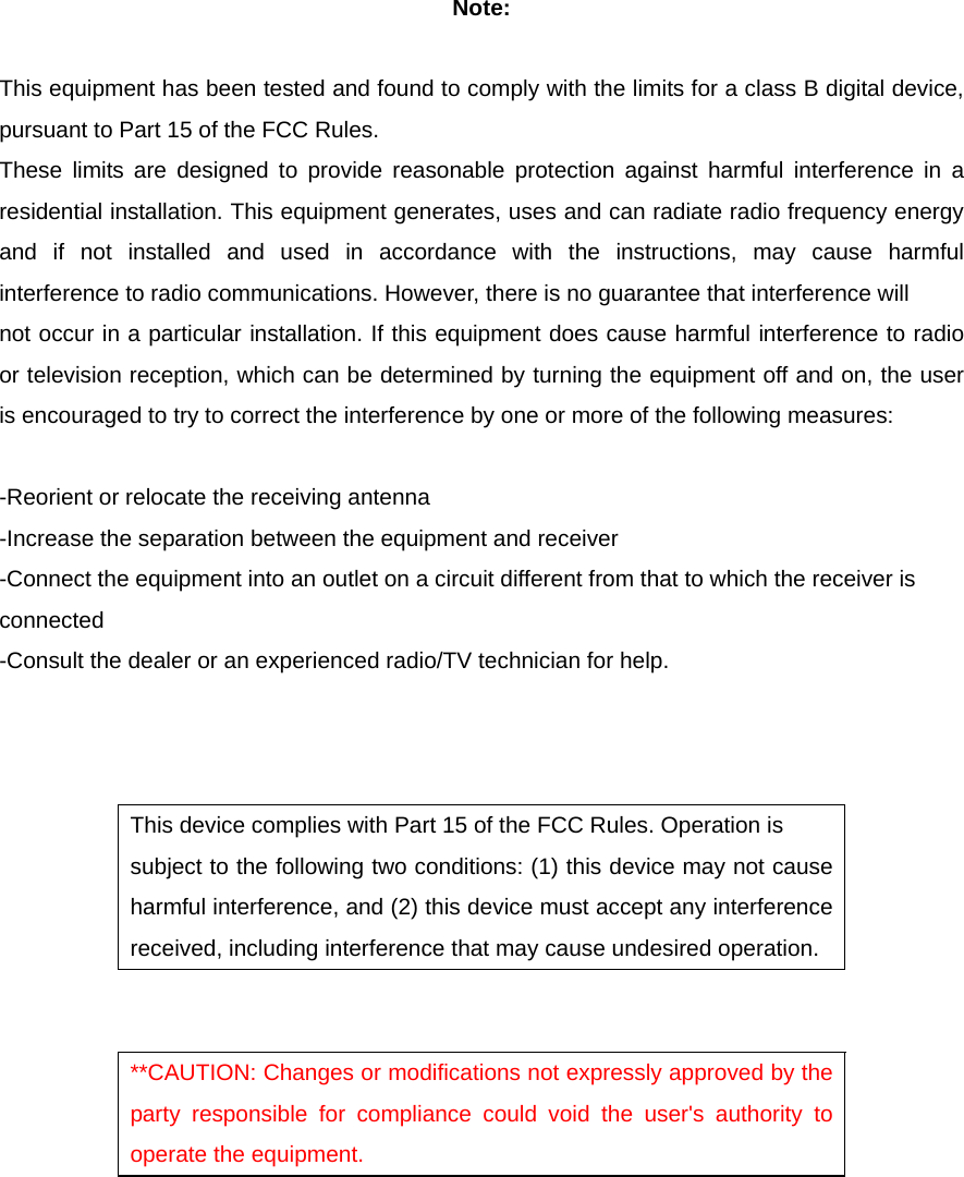 Note:  This equipment has been tested and found to comply with the limits for a class B digital device, pursuant to Part 15 of the FCC Rules. These limits are designed to provide reasonable protection against harmful interference in a residential installation. This equipment generates, uses and can radiate radio frequency energy and if not installed and used in accordance with the instructions, may cause harmful interference to radio communications. However, there is no guarantee that interference will not occur in a particular installation. If this equipment does cause harmful interference to radio or television reception, which can be determined by turning the equipment off and on, the user is encouraged to try to correct the interference by one or more of the following measures:  -Reorient or relocate the receiving antenna -Increase the separation between the equipment and receiver -Connect the equipment into an outlet on a circuit different from that to which the receiver is connected -Consult the dealer or an experienced radio/TV technician for help.    This device complies with Part 15 of the FCC Rules. Operation is subject to the following two conditions: (1) this device may not cause harmful interference, and (2) this device must accept any interference received, including interference that may cause undesired operation.   **CAUTION: Changes or modifications not expressly approved by the party responsible for compliance could void the user&apos;s authority to operate the equipment.   