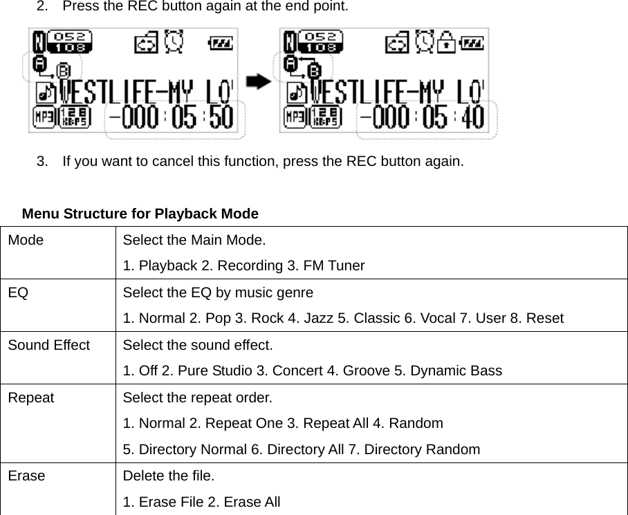 2.  Press the REC button again at the end point.    3.  If you want to cancel this function, press the REC button again.      Menu Structure for Playback Mode Mode  Select the Main Mode.   1. Playback 2. Recording 3. FM Tuner   EQ  Select the EQ by music genre 1. Normal 2. Pop 3. Rock 4. Jazz 5. Classic 6. Vocal 7. User 8. Reset Sound Effect  Select the sound effect.   1. Off 2. Pure Studio 3. Concert 4. Groove 5. Dynamic Bass Repeat  Select the repeat order.   1. Normal 2. Repeat One 3. Repeat All 4. Random     5. Directory Normal 6. Directory All 7. Directory Random Erase  Delete the file.   1. Erase File 2. Erase All   