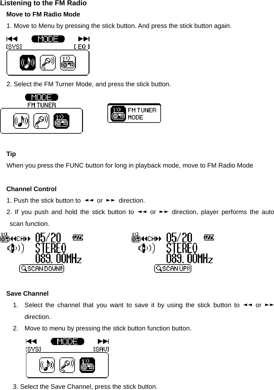 Listening to the FM Radio   Move to FM Radio Mode   1. Move to Menu by pressing the stick button. And press the stick button again.    2. Select the FM Turner Mode, and press the stick button.         Tip When you press the FUNC button for long in playback mode, move to FM Radio Mode  Channel Control   1. Push the stick button to  ◄◄ or ►► direction.  2. If you push and hold the stick button to ◄◄ or ►► direction, player performs the auto scan function.                      Save Channel   1.  Select the channel that you want to save it by using the stick button to ◄◄ or ►► direction. 2.  Move to menu by pressing the stick button function button.      3. Select the Save Channel, press the stick button.     