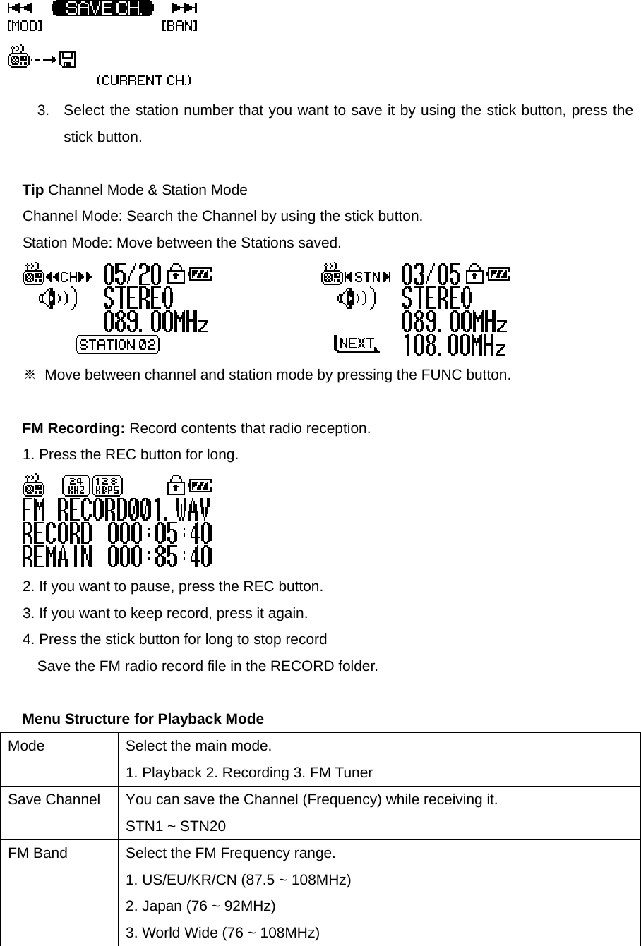  3.  Select the station number that you want to save it by using the stick button, press the stick button.    Tip Channel Mode &amp; Station Mode Channel Mode: Search the Channel by using the stick button.     Station Mode: Move between the Stations saved.                      ※  Move between channel and station mode by pressing the FUNC button.    FM Recording: Record contents that radio reception.   1. Press the REC button for long.      2. If you want to pause, press the REC button.     3. If you want to keep record, press it again.     4. Press the stick button for long to stop record Save the FM radio record file in the RECORD folder.    Menu Structure for Playback Mode Mode  Select the main mode.     1. Playback 2. Recording 3. FM Tuner   Save Channel    You can save the Channel (Frequency) while receiving it. STN1 ~ STN20 FM Band  Select the FM Frequency range. 1. US/EU/KR/CN (87.5 ~ 108MHz)   2. Japan (76 ~ 92MHz)   3. World Wide (76 ~ 108MHz) 