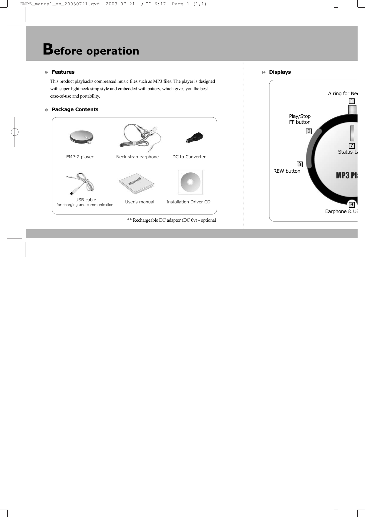 Features This product playbacks compressed music files such as MP3 files. The player is designed with super-light neck strap style and embedded with battery, which gives you the best ease-of-use and portability.Package Contents** Rechargeable DC adaptor (DC 6v) - optional     DisplaysBefore operationEMP-Z player               Neck strap earphone         DC to ConverterUser&apos;s manual        Installation Driver CDEarphone &amp; USStatus-LAPlay/StopFF buttonA ring for NecREW button23716USB cable for charging and communication EMPZ_manual_en_20030721.qxd  2003-07-21  ¿¨˜ 6:17  Page 1 (1,1)