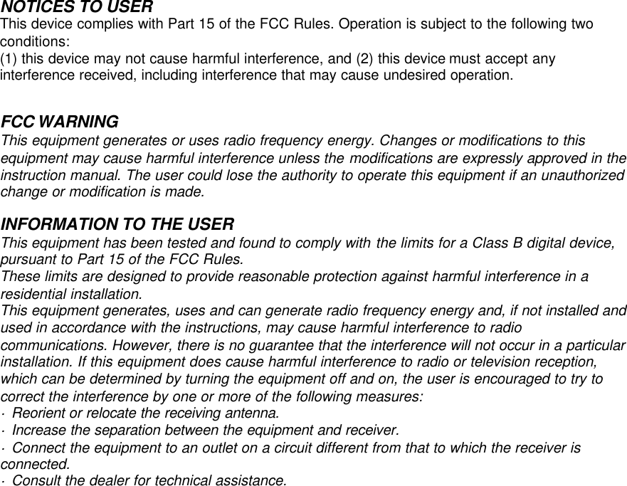        NOTICES TO USER This device complies with Part 15 of the FCC Rules. Operation is subject to the following two conditions: (1) this device may not cause harmful interference, and (2) this device must accept any interference received, including interference that may cause undesired operation.    This equipment generates or uses radio frequency energy. Changes or modifications to this equipment may cause harmful interference unless the modifications are expressly approved in the instruction manual. The user could lose the authority to operate this equipment if an unauthorized change or modification is made.  INFORMATION TO THE USER This equipment has been tested and found to comply with the limits for a Class B digital device, pursuant to Part 15 of the FCC Rules. These limits are designed to provide reasonable protection against harmful interference in a residential installation. This equipment generates, uses and can generate radio frequency energy and, if not installed and used in accordance with the instructions, may cause harmful interference to radio communications. However, there is no guarantee that the interference will not occur in a particular installation. If this equipment does cause harmful interference to radio or television reception, which can be determined by turning the equipment off and on, the user is encouraged to try to correct the interference by one or more of the following measures: · Reorient or relocate the receiving antenna. · Increase the separation between the equipment and receiver. · Connect the equipment to an outlet on a circuit different from that to which the receiver is connected. · Consult the dealer for technical assistance.                       FCC WARNING 