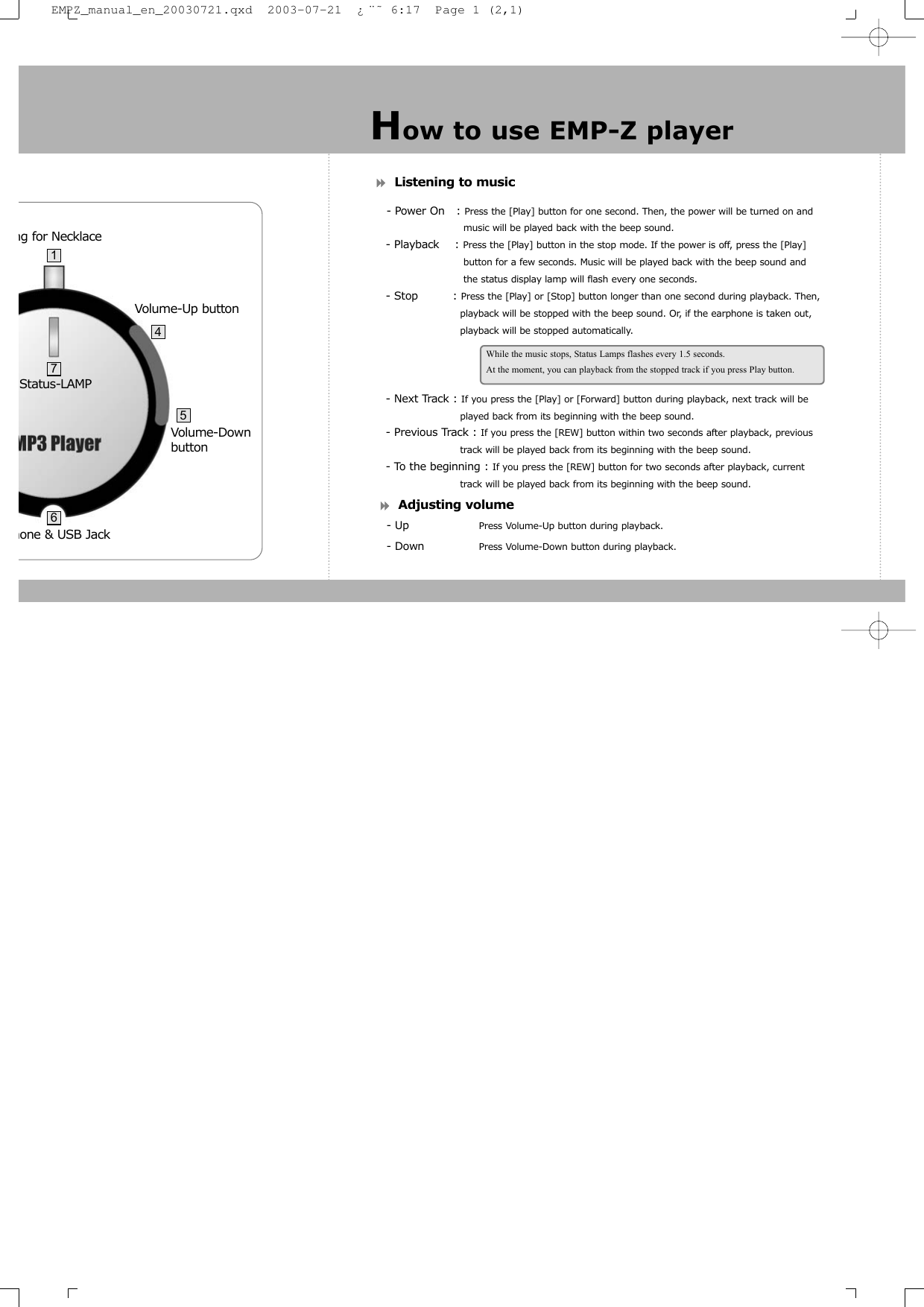 Listening to music- Power On   : Press the [Play] button for one second. Then, the power will be turned on and music will be played back with the beep sound.- Playback    : Press the [Play] button in the stop mode. If the power is off, press the [Play] button for a few seconds. Music will be played back with the beep sound and the status display lamp will flash every one seconds.- Stop         : Press the [Play] or [Stop] button longer than one second during playback. Then,      playback will be stopped with the beep sound. Or, if the earphone is taken out, playback will be stopped automatically.- Next Track : If you press the [Play] or [Forward] button during playback, next track will be played back from its beginning with the beep sound.- Previous Track : If you press the [REW] button within two seconds after playback, previous  track will be played back from its beginning with the beep sound.- To the beginning : If you press the [REW] button for two seconds after playback, current track will be played back from its beginning with the beep sound.Adjusting volume- Up Press Volume-Up button during playback.- Down Press Volume-Down button during playback.How to use EMP-Z playerWhile the music stops, Status Lamps flashes every 1.5 seconds.At the moment, you can playback from the stopped track if you press Play button.hone &amp; USB Jack Status-LAMPng for Necklace   Volume-Down buttonVolume-Up button47165EMPZ_manual_en_20030721.qxd  2003-07-21  ¿¨˜ 6:17  Page 1 (2,1)