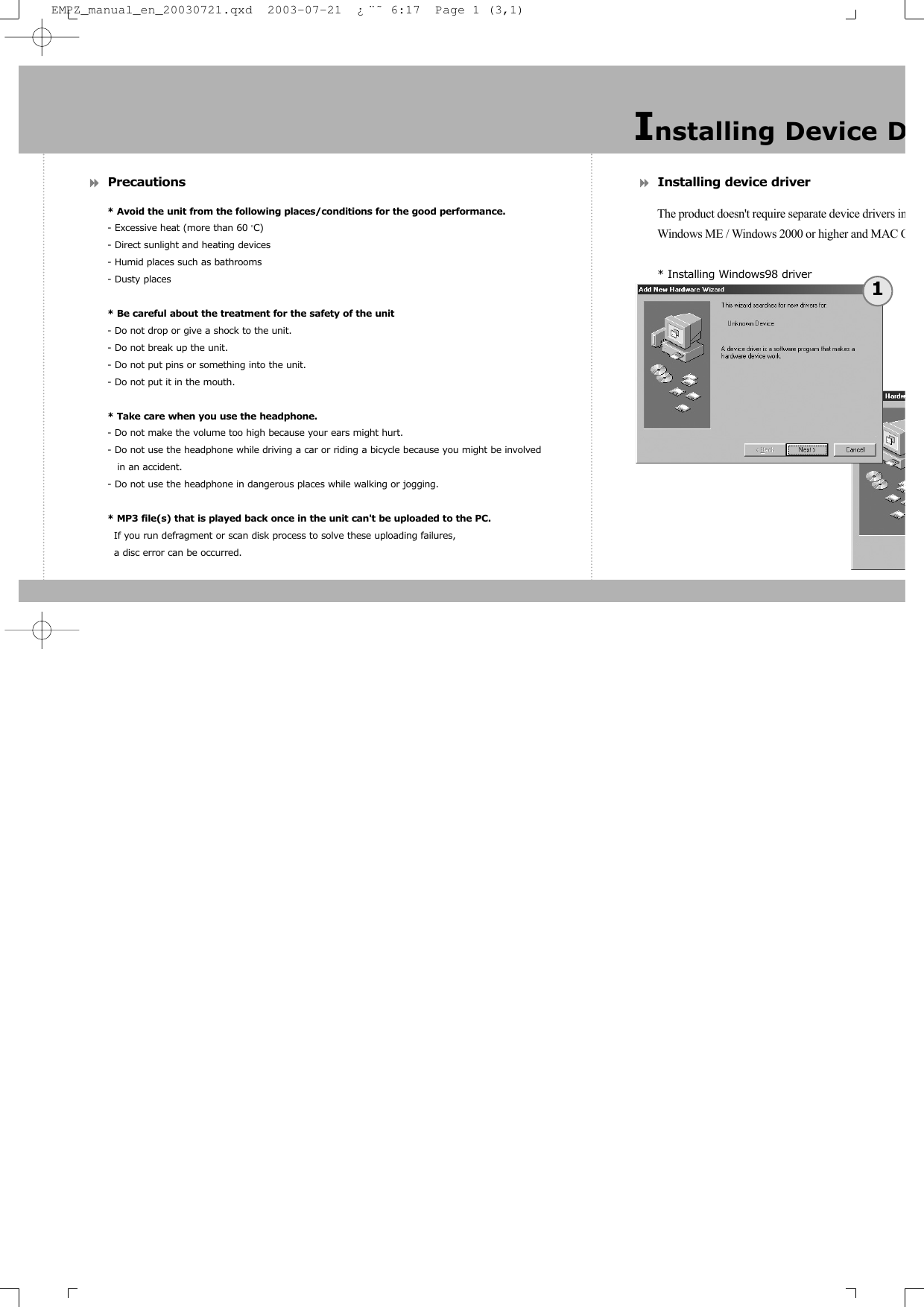 Precautions* Avoid the unit from the following places/conditions for the good performance.- Excessive heat (more than 60 OC)- Direct sunlight and heating devices- Humid places such as bathrooms- Dusty places* Be careful about the treatment for the safety of the unit- Do not drop or give a shock to the unit.- Do not break up the unit.- Do not put pins or something into the unit.- Do not put it in the mouth.* Take care when you use the headphone.- Do not make the volume too high because your ears might hurt.- Do not use the headphone while driving a car or riding a bicycle because you might be involved in an accident.- Do not use the headphone in dangerous places while walking or jogging.* MP3 file(s) that is played back once in the unit can&apos;t be uploaded to the PC.If you run defragment or scan disk process to solve these uploading failures, a disc error can be occurred.Installing device driverThe product doesn&apos;t require separate device drivers inWindows ME / Windows 2000 or higher and MAC O* Installing Windows98 driverInstalling Device D1EMPZ_manual_en_20030721.qxd  2003-07-21  ¿¨˜ 6:17  Page 1 (3,1)