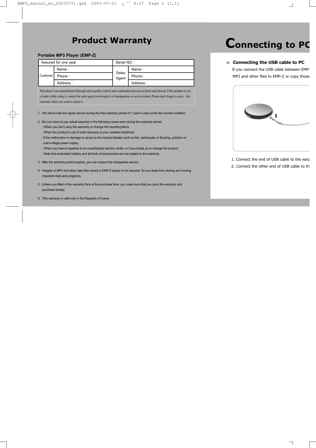 Connecting the USB cable to PCIf you connect the USB cable between EMP-MP3 and other files to EMP-Z or copy those1. Connect the end of USB cable to the earp2. Connect the other end of USB cable to thPortable MP3 Player (EMP-Z)1.  We will provide the repair service during the free warranty period of 1-year if used under the normal condition.2.  But you have to pay actual expense in the following cases even during the warranty period.- When you don&apos;t carry the warranty or change the reporting items- When the product is out of order because of your careless treatment- If the malfunction or damage is cause by the natural disaster such as fire, earthquake or flooding, pollution or over-voltage power supply.- When you have it repaired at an unauthorized service center, or if you break up or change the product- Note that embedded battery and all kinds of accessories are not subject to the warranty.3.  After the warranty period expires, you can receive the chargeable service.4.  Integrity of MP3 and other data files stored in EMP-Z player is not assured. So you keep from storing and moving important data and programs.5.  Unless you filled in the warranty form at the purchase time, you make sure that you carry the warranty andpurchase receipt. 6.  This warranty is valid only in the Republic of Korea.Product WarrantyAssured for one year                      Serial NO. : Name :                                           Name :Phone :                                         Phone :                   Address :                                       Address : This player was manufactured through strict quality control and examination process at home and abroad. If the product is outof order while using it, contact the sales agent you bought it or headquarters or service center. Please don&apos;t forget to carry  thewarranty when you want to repair it.Customer SalesAgentConnecting to PCEMPZ_manual_en_20030721.qxd  2003-07-21  ¿¨˜ 6:17  Page 2 (1,1)