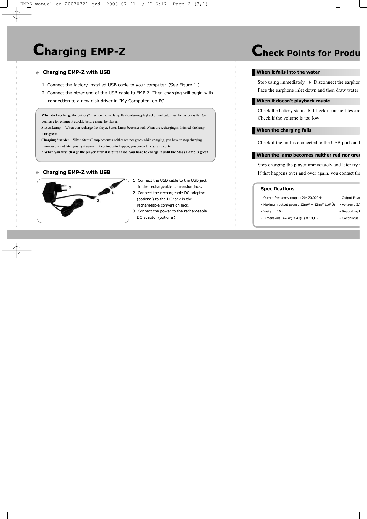 Charging EMP-Z with USB1. Connect the factory-installed USB cable to your computer. (See Figure 1.)2. Connect the other end of the USB cable to EMP-Z. Then charging will begin with connection to a new disk driver in &quot;My Computer&quot; on PC.Charging EMP-Z with USBStop using immediately  Disconnect the earphonFace the earphone inlet down and then draw water Check the battery status Check if music files areCheck if the volume is too lowCheck if the unit is connected to the USB port on thStop charging the player immediately and later try iIf that happens over and over again, you contact theWhen do I recharge the battery? When the red lamp flashes during playback, it indicates that the battery is flat. Soyou have to recharge it quickly before using the player.Status Lamp When you recharge the player, Status Lamp becomes red. When the recharging is finished, the lampturns green.Charging disorder When Status Lamp becomes neither red nor green while charging, you have to stop chargingimmediately and later you try it again. If it continues to happen, you contact the service center.* When you first charge the player after it is purchased, you have to charge it until the Staus Lamp is green.Check Points for ProduWhen it falls into the waterWhen it doesn&apos;t playback musicWhen the charging failsWhen the lamp becomes neither red nor greeSpecifications- Output frequency range : 20~20,000Hz - Output Powe- Maximum output power: 12mW + 12mW (16§Ù) - Voltage : 3.7- Weight : 16g - Supporting f- Dimensions: 42(W) X 42(H) X 10(D) - Continuous Charging EMP-Z1. Connect the USB cable to the USB jack in the rechargeable conversion jack.2. Connect the rechargeable DC adaptor (optional) to the DC jack in the rechargeable conversion jack.3. Connect the power to the rechargeable DC adaptor (optional).EMPZ_manual_en_20030721.qxd  2003-07-21  ¿¨˜ 6:17  Page 2 (3,1)