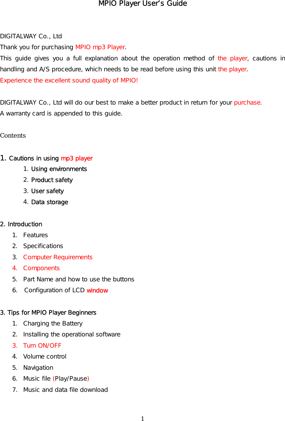 MPIO Player User’s Guide   DIGITALWAY Co., Ltd  Thank you for purchasing MPIO mp3 Player. This guide gives you a full explanation about the operation method of the player, cautions in handling and A/S procedure, which needs to be read before using this unit the player. Experience the excellent sound quality of MPIO!  DIGITALWAY Co., Ltd will do our best to make a better product in return for your purchase. A warranty card is appended to this guide.   Contents  1. Cautions in using mp3 player 1. Using environments 2. Product safety 3. User safety 4. Data storage  2. Introduction 1. Features 2.  Specifications  3.  Computer Requirements 4. Components 5.  Part Name and how to use the buttons 6.  Configuration of LCD window  3. Tips for MPIO Player Beginners 1.  Charging the Battery  2.  Installing the operational software 3. Turn ON/OFF 4. Volume control 5.  Navigation 6. Music file (Play/Pause) 7.  Music and data file download  1