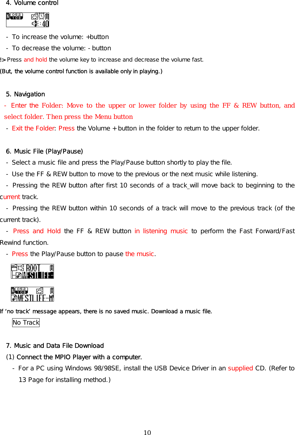 4. Volume control  - To increase the volume: +button  - To decrease the volume: -button !&gt; Press and hold the volume key to increase and decrease the volume fast.  (But, the volume control function is available only in playing.)  5. Navigation  - Enter the Folder: Move to the upper or lower folder by using the FF &amp; REW button, and select folder. Then press the Menu button - Exit the Folder: Press the Volume + button in the folder to return to the upper folder.  6. Music File (Play/Pause) - Select a music file and press the Play/Pause button shortly to play the file. - Use the FF &amp; REW button to move to the previous or the next music while listening.  - Pressing the REW button after first 10 seconds of a track will move back to beginning to the current track. - Pressing the REW button within 10 seconds of a track will move to the previous track (of the current track).  - Press and Hold the FF &amp; REW button in listening music to perform the Fast Forward/Fast Rewind function. - Press the Play/Pause button to pause the music.   If ‘no track’ message appears, there is no saved music. Download a music file. No Track  7. Music and Data File Download  (1) Connect the MPIO Player with a computer. - For a PC using Windows 98/98SE, install the USB Device Driver in an supplied CD. (Refer to 13 Page for installing method.)  10