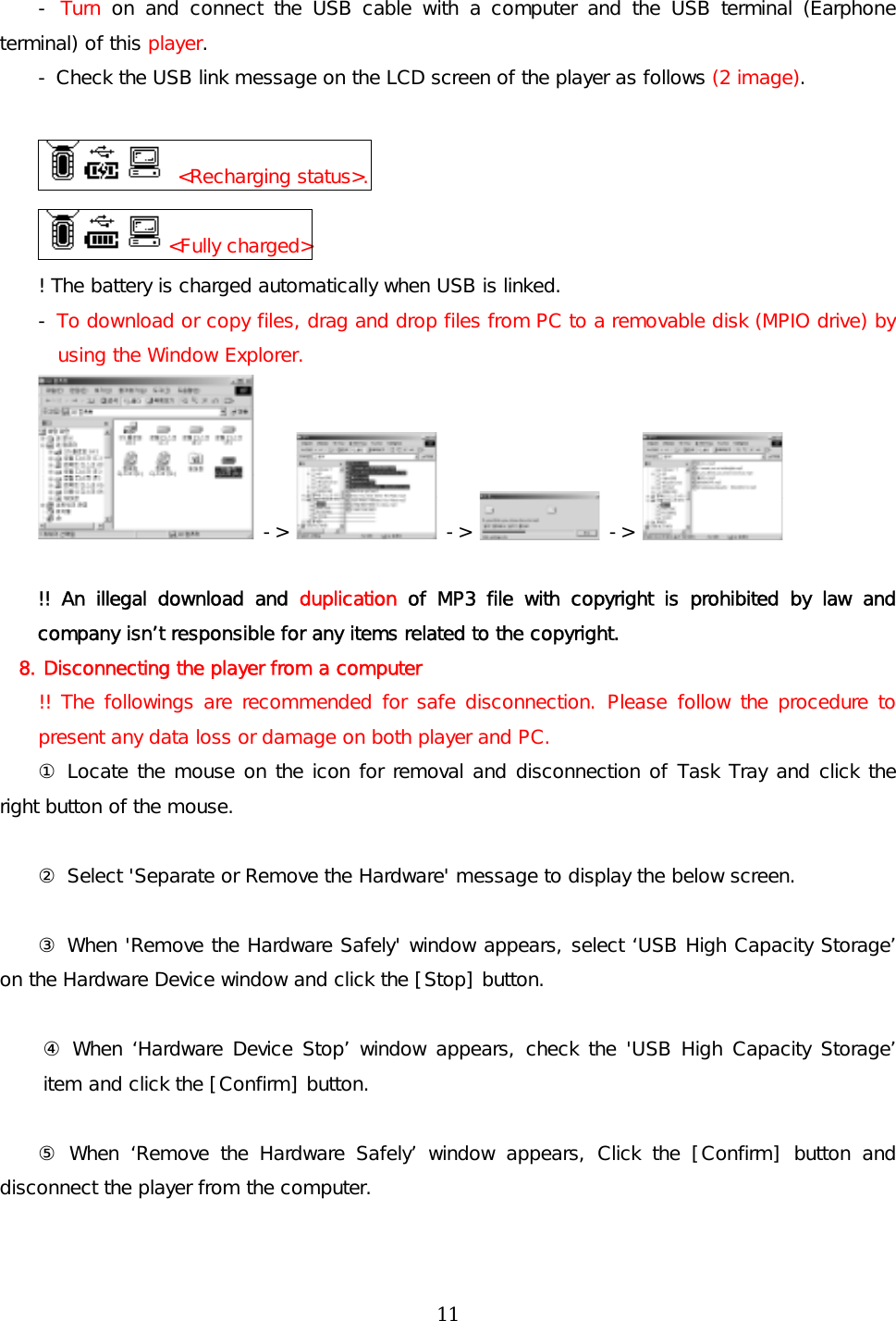 -  Turn  on and connect the USB cable with a computer and the USB terminal (Earphone terminal) of this player. - Check the USB link message on the LCD screen of the player as follows (2 image).   &lt;Recharging status&gt;. &lt;Fully charged&gt; ! The battery is charged automatically when USB is linked. - To download or copy files, drag and drop files from PC to a removable disk (MPIO drive) by using the Window Explorer.  -&gt;   -&gt;   -&gt;    !! An illegal download and duplication of MP3 file with copyright is prohibited by law and company isn’t responsible for any items related to the copyright. 8. Disconnecting the player from a computer !! The followings are recommended for safe disconnection. Please follow the procedure to present any data loss or damage on both player and PC. ① Locate the mouse on the icon for removal and disconnection of Task Tray and click the right button of the mouse.   ② Select &apos;Separate or Remove the Hardware&apos; message to display the below screen.  ③ When &apos;Remove the Hardware Safely&apos; window appears, select ‘USB High Capacity Storage’ on the Hardware Device window and click the [Stop] button.   ④ When ‘Hardware Device Stop’ window appears, check the &apos;USB High Capacity Storage’ item and click the [Confirm] button.  ⑤ When ‘Remove the Hardware Safely’ window appears, Click the [Confirm] button and disconnect the player from the computer.   11