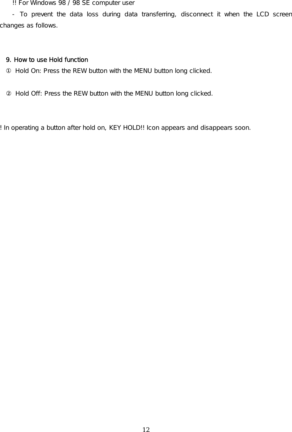 !! For Windows 98 / 98 SE computer user - To prevent the data loss during data transferring, disconnect it when the LCD screen changes as follows.    9. How to use Hold function ① Hold On: Press the REW button with the MENU button long clicked.                ② Hold Off: Press the REW button with the MENU button long clicked.   ! In operating a button after hold on, KEY HOLD!! Icon appears and disappears soon.              12