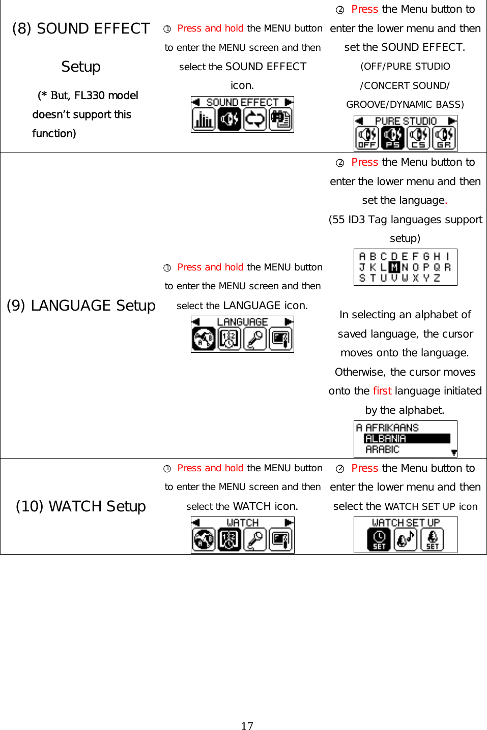 (8) SOUND EFFECT Setup  (* But, FL330 model doesn’t support this function) ○1 Press and hold the MENU button to enter the MENU screen and then select the SOUND EFFECT  icon.  ○2 Press the Menu button to enter the lower menu and then set the SOUND EFFECT. (OFF/PURE STUDIO /CONCERT SOUND/ GROOVE/DYNAMIC BASS)  (9) LANGUAGE Setup ○1 Press and hold the MENU button to enter the MENU screen and then select the LANGUAGE icon.  ○2 Press the Menu button to enter the lower menu and then set the language. (55 ID3 Tag languages support setup)   In selecting an alphabet of saved language, the cursor moves onto the language. Otherwise, the cursor moves onto the first language initiated by the alphabet.    (10) WATCH Setup ○1 Press and hold the MENU button to enter the MENU screen and then select the WATCH icon.  ○2 Press the Menu button to enter the lower menu and then select the WATCH SET UP icon   17