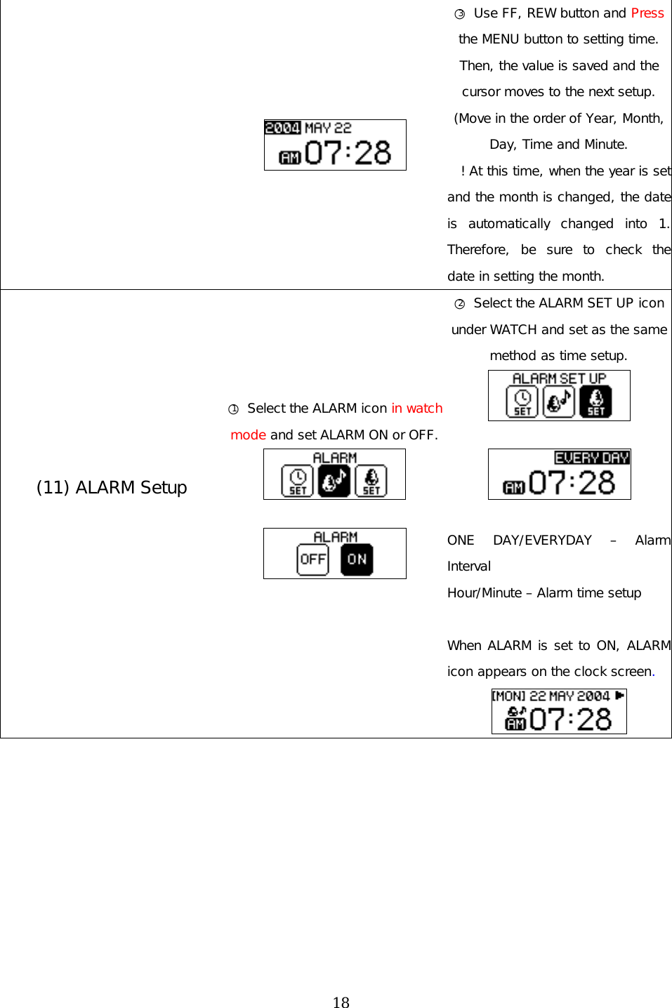   ○3 Use FF, REW button and Press the MENU button to setting time. Then, the value is saved and the cursor moves to the next setup.  (Move in the order of Year, Month, Day, Time and Minute.  ! At this time, when the year is set and the month is changed, the date is automatically changed into 1. Therefore, be sure to check the date in setting the month. (11) ALARM Setup   ○1 Select the ALARM icon in watch mode and set ALARM ON or OFF.     ○2 Select the ALARM SET UP icon under WATCH and set as the same method as time setup.     ONE DAY/EVERYDAY – Alarm Interval Hour/Minute – Alarm time setup   When ALARM is set to ON, ALARM icon appears on the clock screen.           18