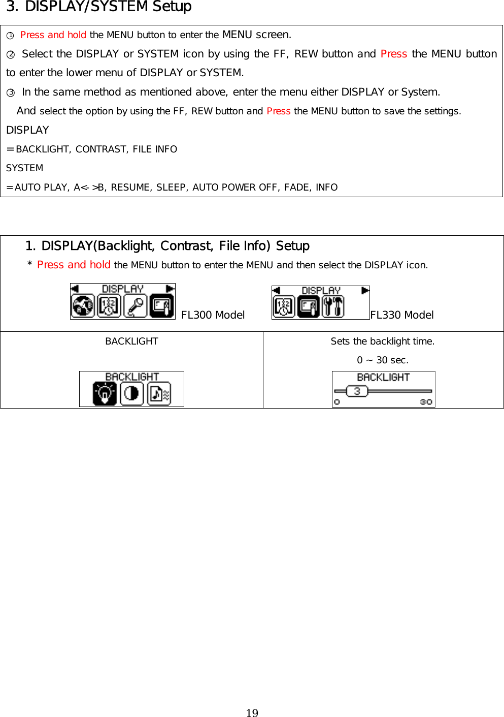 3. DISPLAY/SYSTEM Setup ○1 Press and hold the MENU button to enter the MENU screen. ○2 Select the DISPLAY or SYSTEM icon by using the FF, REW button and Press the MENU button to enter the lower menu of DISPLAY or SYSTEM. ○3 In the same method as mentioned above, enter the menu either DISPLAY or System.   And select the option by using the FF, REW button and Press the MENU button to save the settings. DISPLAY = BACKLIGHT, CONTRAST, FILE INFO SYSTEM = AUTO PLAY, A&lt;-&gt;B, RESUME, SLEEP, AUTO POWER OFF, FADE, INFO     1. DISPLAY(Backlight, Contrast, File Info) Setup     * Press and hold the MENU button to enter the MENU and then select the DISPLAY icon.  FL300 Model      FL330 Model BACKLIGHT   Sets the backlight time. 0 ~ 30 sec.   19