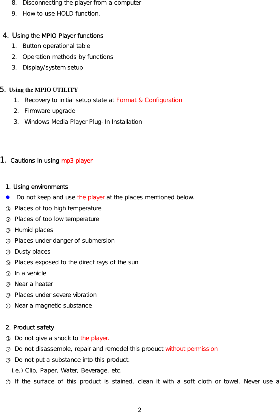 8.  Disconnecting the player from a computer  9.  How to use HOLD function.   4. Using the MPIO Player functions 1.  Button operational table 2.  Operation methods by functions 3. Display/system setup  5. Using the MPIO UTILITY   1.  Recovery to initial setup state at Format &amp; Configuration 2. Firmware upgrade 3.  Windows Media Player Plug-In Installation   1. Cautions in using mp3 player  1. Using environments  Do not keep and use the player at the places mentioned below.  ○1 Places of too high temperature ○2 Places of too low temperature ○3 Humid places ○4 Places under danger of submersion  ○5 Dusty places ○6 Places exposed to the direct rays of the sun ○7 In a vehicle ○8 Near a heater ○9 Places under severe vibration ○10  Near a magnetic substance  2. Product safety ○1 Do not give a shock to the player.  ○2 Do not disassemble, repair and remodel this product without permission ○3 Do not put a substance into this product.    i.e.) Clip, Paper, Water, Beverage, etc. ○4 If the surface of this product is stained, clean it with a soft cloth or towel. Never use a  2