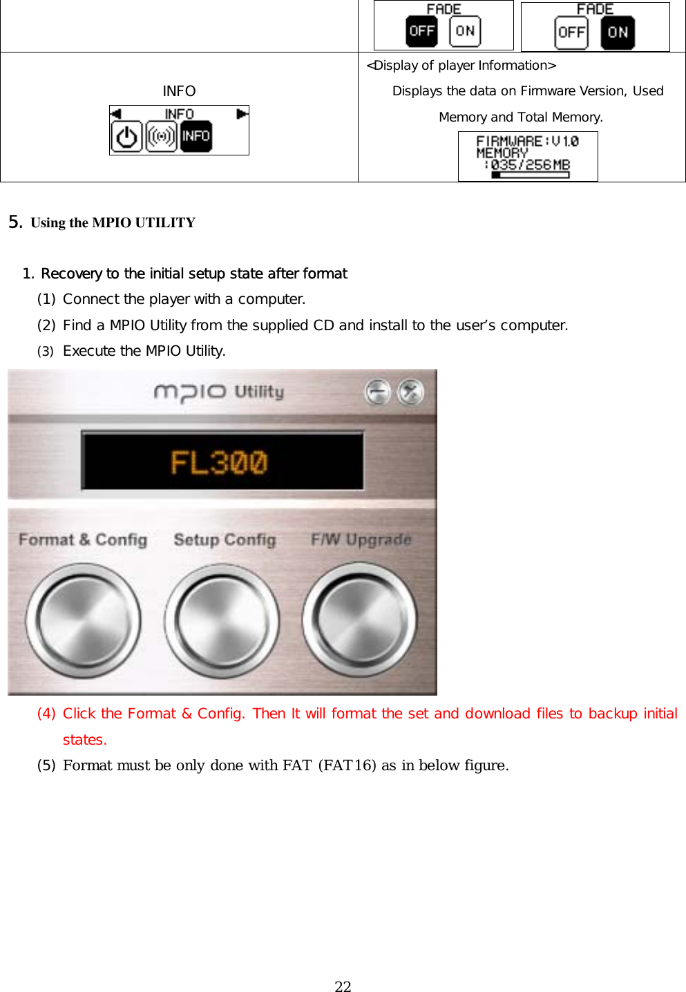    INFO  &lt;Display of player Information&gt; Displays the data on Firmware Version, Used Memory and Total Memory.    5. Using the MPIO UTILITY    1. Recovery to the initial setup state after format (1) Connect the player with a computer. (2) Find a MPIO Utility from the supplied CD and install to the user’s computer.  (3)  Execute the MPIO Utility.  (4) Click the Format &amp; Config. Then It will format the set and download files to backup initial states. (5) Format must be only done with FAT (FAT16) as in below figure.  22