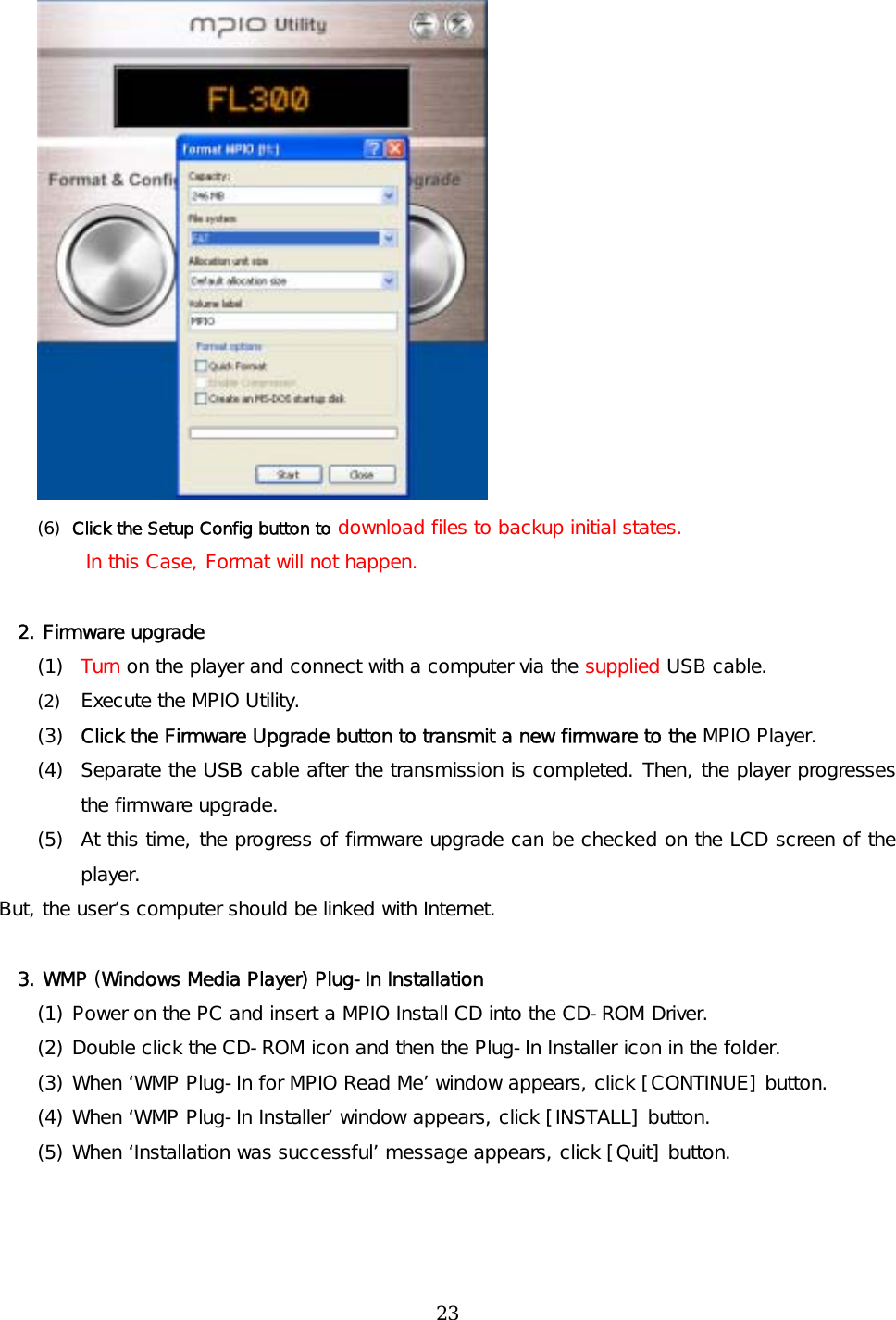  (6)  Click the Setup Config button to download files to backup initial states.  In this Case, Format will not happen.  2. Firmware upgrade (1)  Turn on the player and connect with a computer via the supplied USB cable. (2)  Execute the MPIO Utility. (3)  Click the Firmware Upgrade button to transmit a new firmware to the MPIO Player. (4)  Separate the USB cable after the transmission is completed. Then, the player progresses the firmware upgrade.  (5)  At this time, the progress of firmware upgrade can be checked on the LCD screen of the player. But, the user’s computer should be linked with Internet.  3. WMP (Windows Media Player) Plug-In Installation (1) Power on the PC and insert a MPIO Install CD into the CD-ROM Driver.  (2) Double click the CD-ROM icon and then the Plug-In Installer icon in the folder.  (3) When ‘WMP Plug-In for MPIO Read Me’ window appears, click [CONTINUE] button.  (4) When ‘WMP Plug-In Installer’ window appears, click [INSTALL] button.  (5) When ‘Installation was successful’ message appears, click [Quit] button.    23