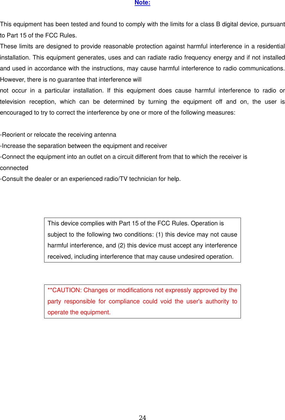 Note:  This equipment has been tested and found to comply with the limits for a class B digital device, pursuant to Part 15 of the FCC Rules. These limits are designed to provide reasonable protection against harmful interference in a residential installation. This equipment generates, uses and can radiate radio frequency energy and if not installed and used in accordance with the instructions, may cause harmful interference to radio communications. However, there is no guarantee that interference will not occur in a particular installation. If this equipment does cause harmful interference to radio or television reception, which can be determined by turning the equipment off and on, the user is encouraged to try to correct the interference by one or more of the following measures:  -Reorient or relocate the receiving antenna -Increase the separation between the equipment and receiver -Connect the equipment into an outlet on a circuit different from that to which the receiver is connected -Consult the dealer or an experienced radio/TV technician for help.    This device complies with Part 15 of the FCC Rules. Operation is subject to the following two conditions: (1) this device may not cause harmful interference, and (2) this device must accept any interference received, including interference that may cause undesired operation.   **CAUTION: Changes or modifications not expressly approved by the party responsible for compliance could void the user&apos;s authority to operate the equipment.   24