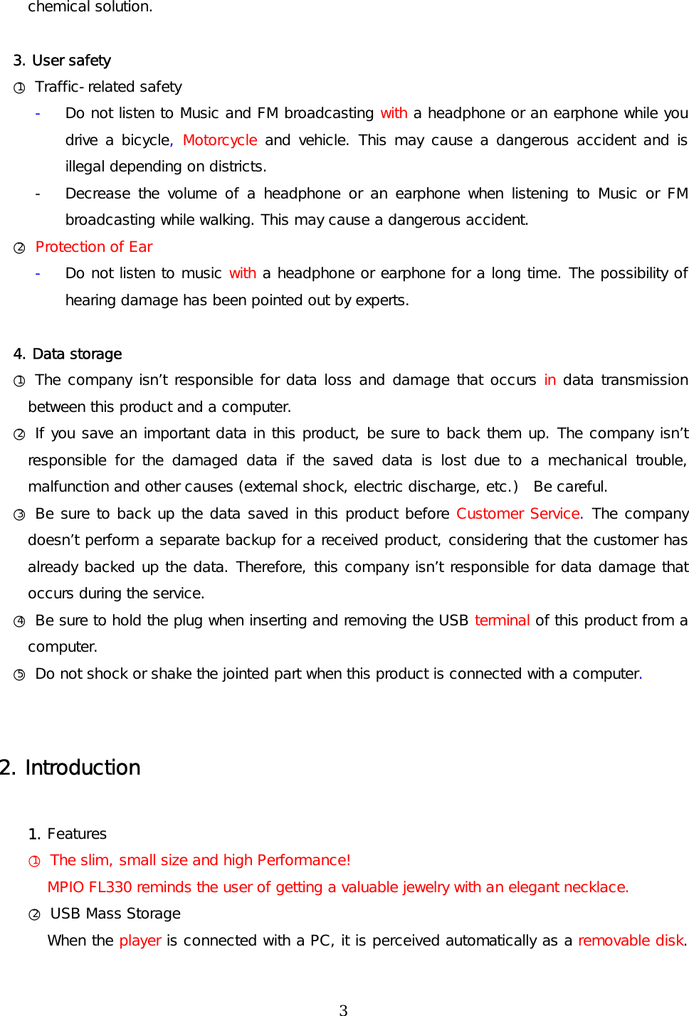 chemical solution.   3. User safety ○1 Traffic-related safety -  Do not listen to Music and FM broadcasting with a headphone or an earphone while you drive a bicycle, Motorcycle and vehicle. This may cause a dangerous accident and is illegal depending on districts. -  Decrease the volume of a headphone or an earphone when listening to Music or FM broadcasting while walking. This may cause a dangerous accident.  ○2 Protection of Ear -  Do not listen to music with a headphone or earphone for a long time. The possibility of hearing damage has been pointed out by experts.     4. Data storage ○1 The company isn’t responsible for data loss and damage that occurs in data transmission between this product and a computer. ○2 If you save an important data in this product, be sure to back them up. The company isn’t responsible for the damaged data if the saved data is lost due to a mechanical trouble, malfunction and other causes (external shock, electric discharge, etc.)  Be careful. ○3 Be sure to back up the data saved in this product before Customer Service. The company doesn’t perform a separate backup for a received product, considering that the customer has already backed up the data. Therefore, this company isn’t responsible for data damage that occurs during the service. ○4 Be sure to hold the plug when inserting and removing the USB terminal of this product from a computer. ○5 Do not shock or shake the jointed part when this product is connected with a computer.   2. Introduction  1. Features ○1 The slim, small size and high Performance! MPIO FL330 reminds the user of getting a valuable jewelry with an elegant necklace. ○2 USB Mass Storage When the player is connected with a PC, it is perceived automatically as a removable disk.  3