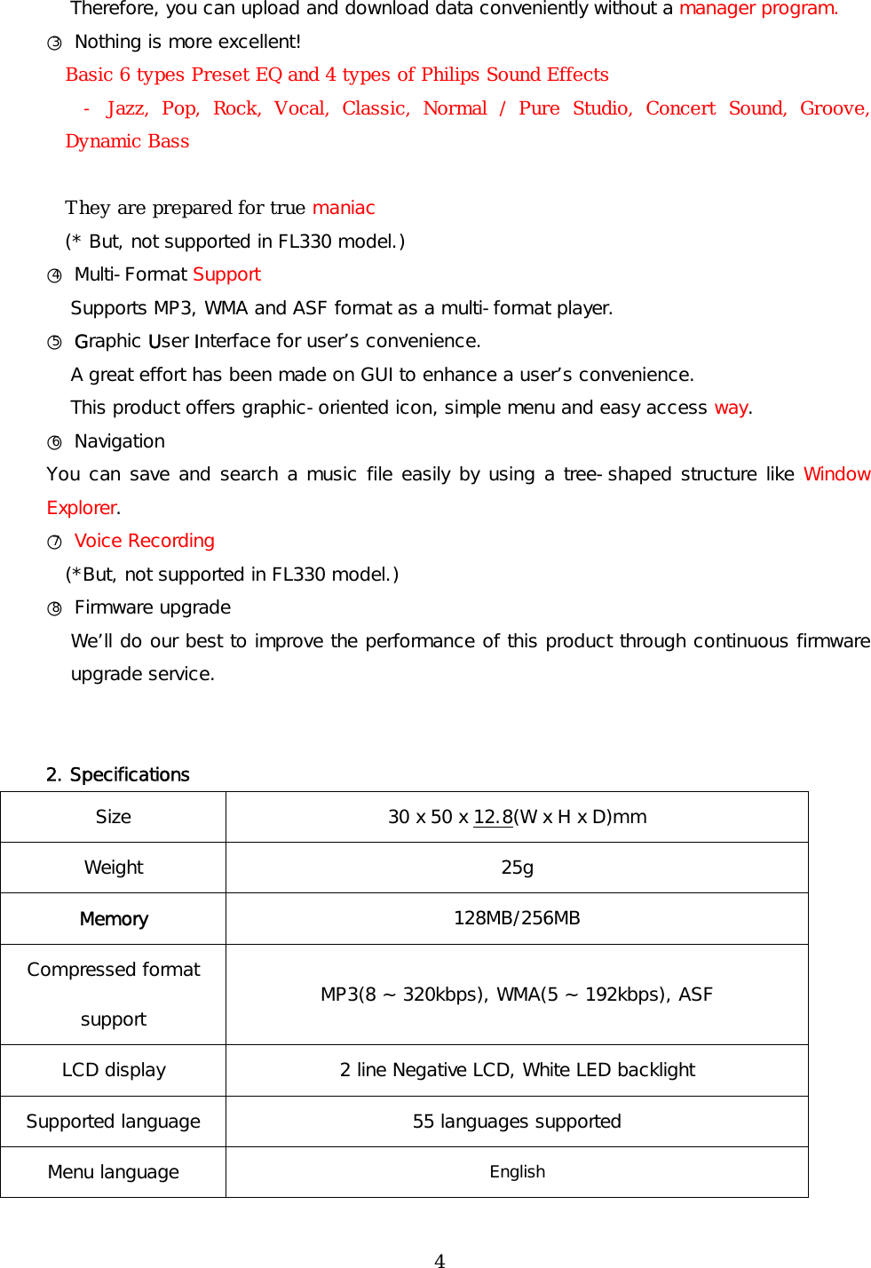Therefore, you can upload and download data conveniently without a manager program. ○3 Nothing is more excellent! Basic 6 types Preset EQ and 4 types of Philips Sound Effects - Jazz, Pop, Rock, Vocal, Classic, Normal / Pure Studio, Concert Sound, Groove, Dynamic Bass  They are prepared for true maniac (* But, not supported in FL330 model.) ○4 Multi-Format Support Supports MP3, WMA and ASF format as a multi-format player. ○5 Graphic User Interface for user’s convenience. A great effort has been made on GUI to enhance a user’s convenience. This product offers graphic-oriented icon, simple menu and easy access way. ○6 Navigation You can save and search a music file easily by using a tree-shaped structure like Window Explorer.  ○7 Voice Recording (*But, not supported in FL330 model.) ○8 Firmware upgrade We’ll do our best to improve the performance of this product through continuous firmware upgrade service.    2. Specifications Size 30 x 50 x 12.8(W x H x D)mm Weight 25g Memory  128MB/256MB Compressed format support  MP3(8 ~ 320kbps), WMA(5 ~ 192kbps), ASF LCD display  2 line Negative LCD, White LED backlight Supported language  55 languages supported Menu language   English  4