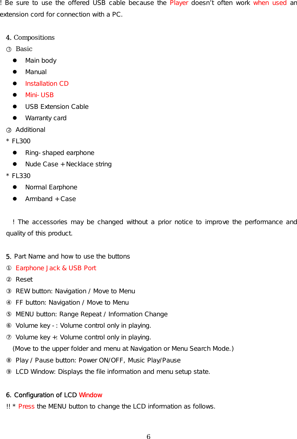 !  Be sure to use the offered USB cable because the Player doesn’t often work when used an extension cord for connection with a PC.  4. Compositions ○1 Basic   Main body   Manual   Installation CD   Mini-USB   USB Extension Cable   Warranty card ○2 Additional * FL300   Ring-shaped earphone   Nude Case + Necklace string * FL330   Normal Earphone   Armband + Case      ! The accessories may be changed without a prior notice to improve the performance and quality of this product.  5. Part Name and how to use the buttons ① Earphone Jack &amp; USB Port ② Reset ③ REW button: Navigation / Move to Menu   ④ FF button: Navigation / Move to Menu  ⑤ MENU button: Range Repeat / Information Change ⑥ Volume key -: Volume control only in playing. ⑦ Volume key +: Volume control only in playing.     (Move to the upper folder and menu at Navigation or Menu Search Mode.) ⑧ Play / Pause button: Power ON/OFF, Music Play/Pause   ⑨ LCD Window: Displays the file information and menu setup state.  6. Configuration of LCD Window !! * Press the MENU button to change the LCD information as follows.  6