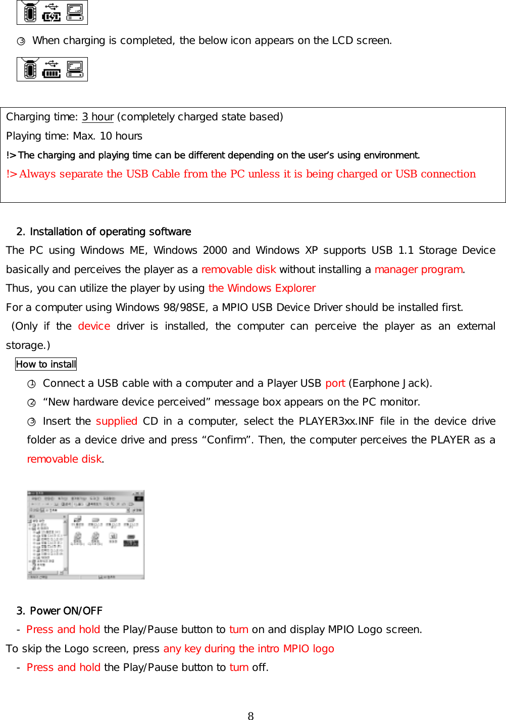  ○3 When charging is completed, the below icon appears on the LCD screen.   Charging time: 3 hour (completely charged state based) Playing time: Max. 10 hours !&gt; The charging and playing time can be different depending on the user’s using environment. !&gt; Always separate the USB Cable from the PC unless it is being charged or USB connection   2. Installation of operating software The PC using Windows ME, Windows 2000 and Windows XP supports USB 1.1 Storage Device basically and perceives the player as a removable disk without installing a manager program.  Thus, you can utilize the player by using the Windows Explorer For a computer using Windows 98/98SE, a MPIO USB Device Driver should be installed first.  (Only if the device driver is installed, the computer can perceive the player as an external storage.) How to install ○1 Connect a USB cable with a computer and a Player USB port (Earphone Jack). ○2 “New hardware device perceived” message box appears on the PC monitor. ○3 Insert the supplied CD in a computer, select the PLAYER3xx.INF file in the device drive folder as a device drive and press “Confirm”. Then, the computer perceives the PLAYER as a removable disk.    3. Power ON/OFF - Press and hold the Play/Pause button to turn on and display MPIO Logo screen.  To skip the Logo screen, press any key during the intro MPIO logo - Press and hold the Play/Pause button to turn off.  8