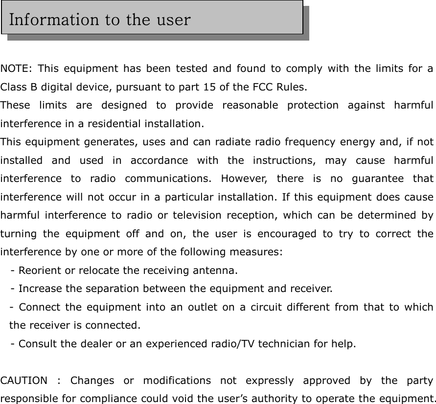     NOTE: This equipment has been tested and found to comply with the limits for a Class B digital device, pursuant to part 15 of the FCC Rules.   These limits are designed to provide reasonable protection against harmful interference in a residential installation. This equipment generates, uses and can radiate radio frequency energy and, if not installed and used in accordance with the instructions, may cause harmful interference to radio communications. However, there is no guarantee that interference will not occur in a particular installation. If this equipment does cause harmful interference to radio or television reception, which can be determined by turning the equipment off and on, the user is encouraged to try to correct the interference by one or more of the following measures: - Reorient or relocate the receiving antenna. - Increase the separation between the equipment and receiver. - Connect the equipment into an outlet on a circuit different from that to which the receiver is connected. - Consult the dealer or an experienced radio/TV technician for help.  CAUTION : Changes or modifications not expressly approved by the party responsible for compliance could void the user’s authority to operate the equipment. Information to the user 